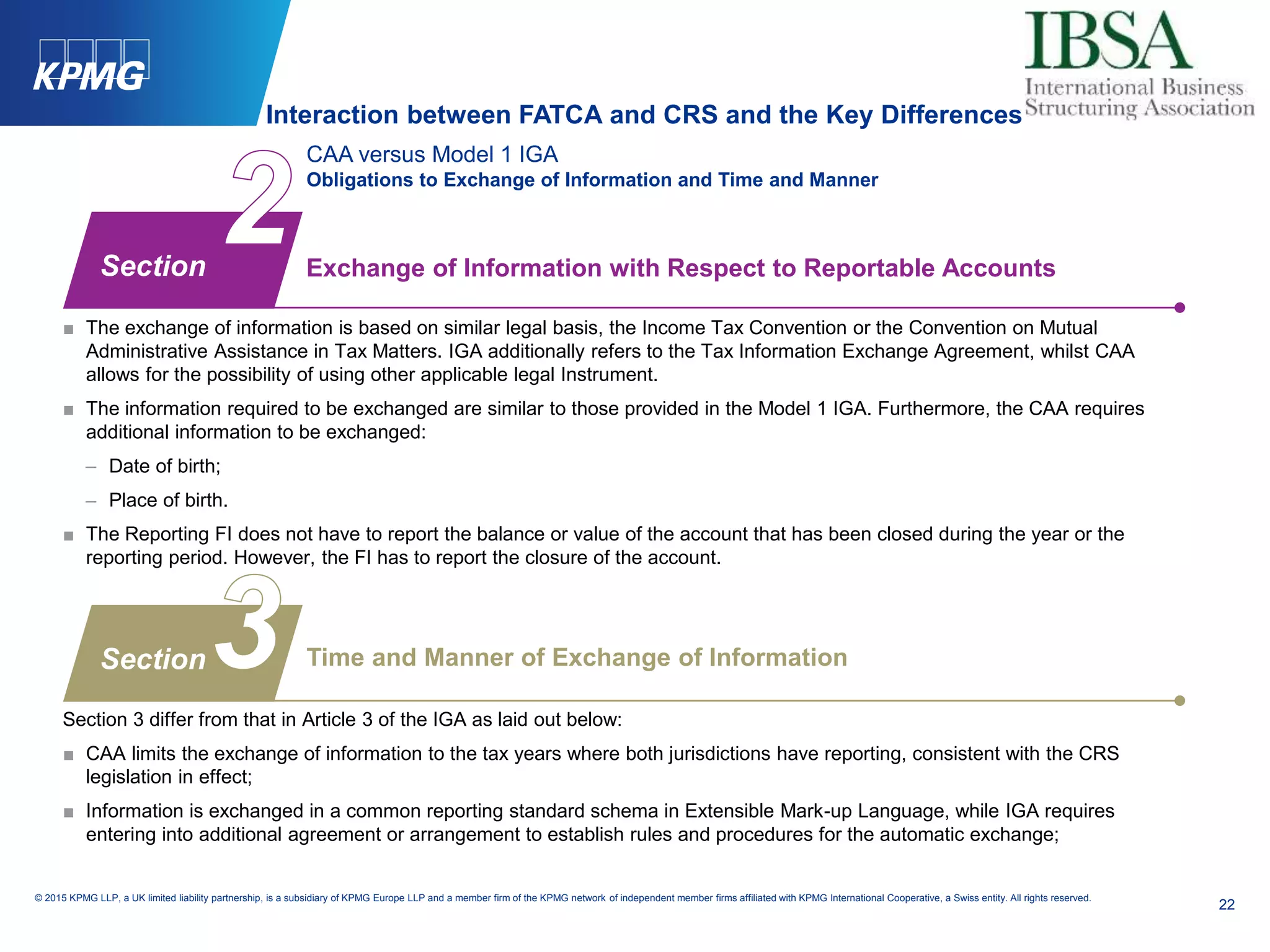 22
© 2015 KPMG LLP, a UK limited liability partnership, is a subsidiary of KPMG Europe LLP and a member firm of the KPMG network of independent member firms affiliated with KPMG International Cooperative, a Swiss entity. All rights reserved.
CAA versus Model 1 IGA
Obligations to Exchange of Information and Time and Manner
■ The exchange of information is based on similar legal basis, the Income Tax Convention or the Convention on Mutual
Administrative Assistance in Tax Matters. IGA additionally refers to the Tax Information Exchange Agreement, whilst CAA
allows for the possibility of using other applicable legal Instrument.
■ The information required to be exchanged are similar to those provided in the Model 1 IGA. Furthermore, the CAA requires
additional information to be exchanged:
– Date of birth;
– Place of birth.
■ The Reporting FI does not have to report the balance or value of the account that has been closed during the year or the
reporting period. However, the FI has to report the closure of the account.
Section 3 differ from that in Article 3 of the IGA as laid out below:
■ CAA limits the exchange of information to the tax years where both jurisdictions have reporting, consistent with the CRS
legislation in effect;
■ Information is exchanged in a common reporting standard schema in Extensible Mark-up Language, while IGA requires
entering into additional agreement or arrangement to establish rules and procedures for the automatic exchange;
Exchange of Information with Respect to Reportable Accounts
Time and Manner of Exchange of Information
Section
Section
Interaction between FATCA and CRS and the Key Differences
 