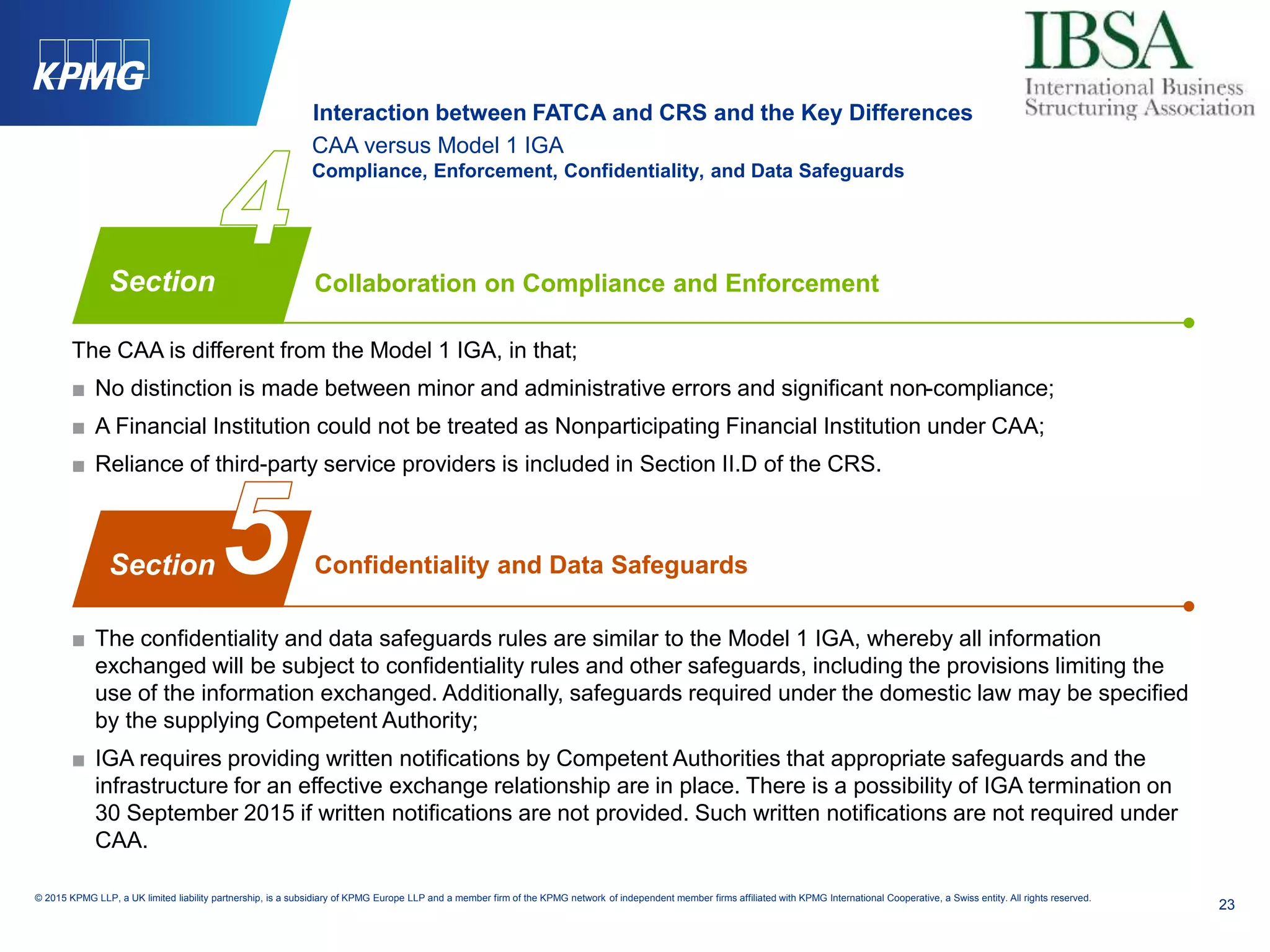 23
© 2015 KPMG LLP, a UK limited liability partnership, is a subsidiary of KPMG Europe LLP and a member firm of the KPMG network of independent member firms affiliated with KPMG International Cooperative, a Swiss entity. All rights reserved.
CAA versus Model 1 IGA
Compliance, Enforcement, Confidentiality, and Data Safeguards
The CAA is different from the Model 1 IGA, in that;
■ No distinction is made between minor and administrative errors and significant non-compliance;
■ A Financial Institution could not be treated as Nonparticipating Financial Institution under CAA;
■ Reliance of third-party service providers is included in Section II.D of the CRS.
■ The confidentiality and data safeguards rules are similar to the Model 1 IGA, whereby all information
exchanged will be subject to confidentiality rules and other safeguards, including the provisions limiting the
use of the information exchanged. Additionally, safeguards required under the domestic law may be specified
by the supplying Competent Authority;
■ IGA requires providing written notifications by Competent Authorities that appropriate safeguards and the
infrastructure for an effective exchange relationship are in place. There is a possibility of IGA termination on
30 September 2015 if written notifications are not provided. Such written notifications are not required under
CAA.
Collaboration on Compliance and Enforcement
Confidentiality and Data Safeguards
Section
Section
Interaction between FATCA and CRS and the Key Differences
 