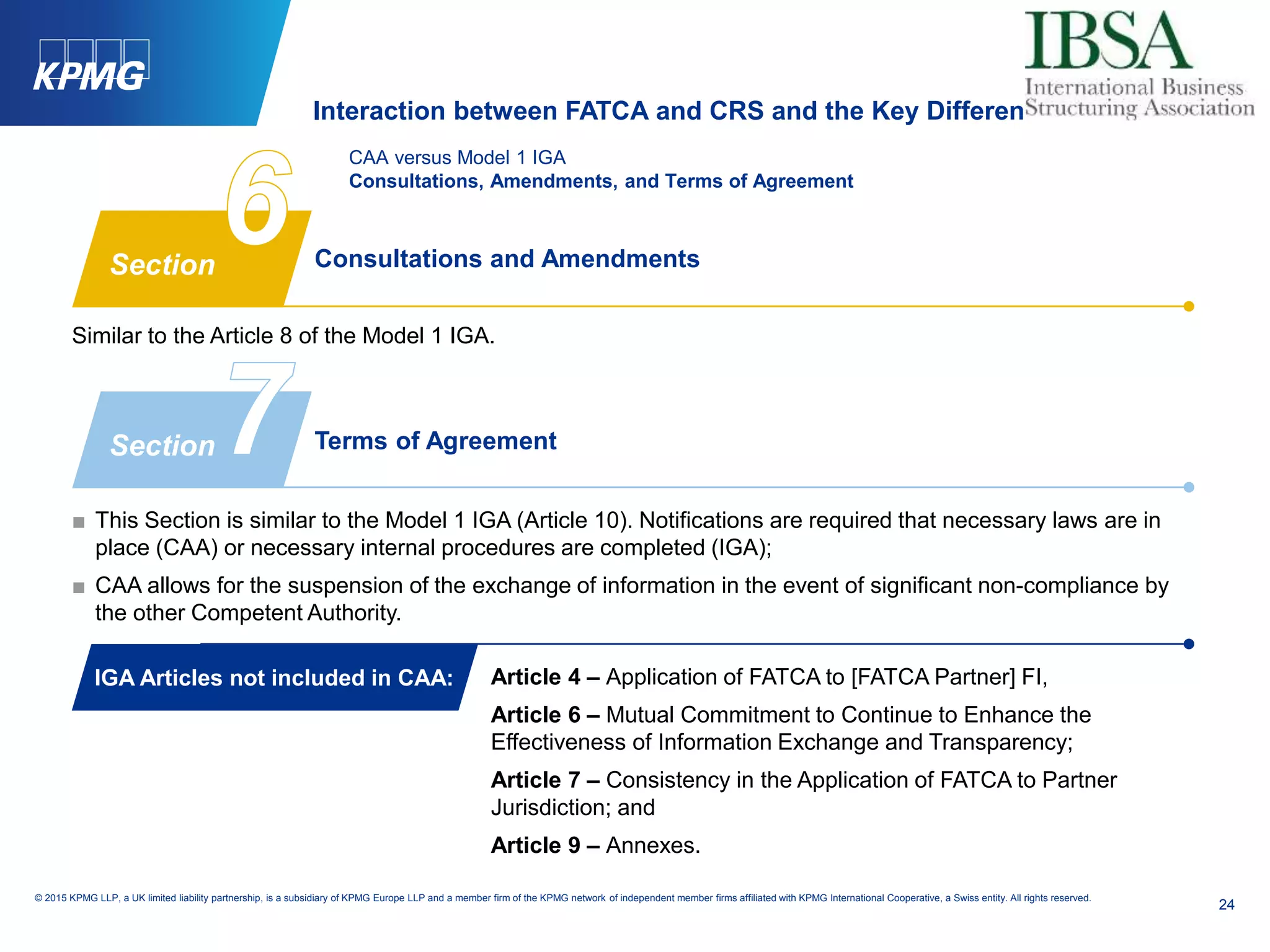 24
© 2015 KPMG LLP, a UK limited liability partnership, is a subsidiary of KPMG Europe LLP and a member firm of the KPMG network of independent member firms affiliated with KPMG International Cooperative, a Swiss entity. All rights reserved.
CAA versus Model 1 IGA
Consultations, Amendments, and Terms of Agreement
Terms of Agreement
■ This Section is similar to the Model 1 IGA (Article 10). Notifications are required that necessary laws are in
place (CAA) or necessary internal procedures are completed (IGA);
■ CAA allows for the suspension of the exchange of information in the event of significant non-compliance by
the other Competent Authority.
Article 4 – Application of FATCA to [FATCA Partner] FI,
Article 6 – Mutual Commitment to Continue to Enhance the
Effectiveness of Information Exchange and Transparency;
Article 7 – Consistency in the Application of FATCA to Partner
Jurisdiction; and
Article 9 – Annexes.
Consultations and Amendments
Similar to the Article 8 of the Model 1 IGA.
Section
Section
IGA Articles not included in CAA:
Interaction between FATCA and CRS and the Key Differences
 