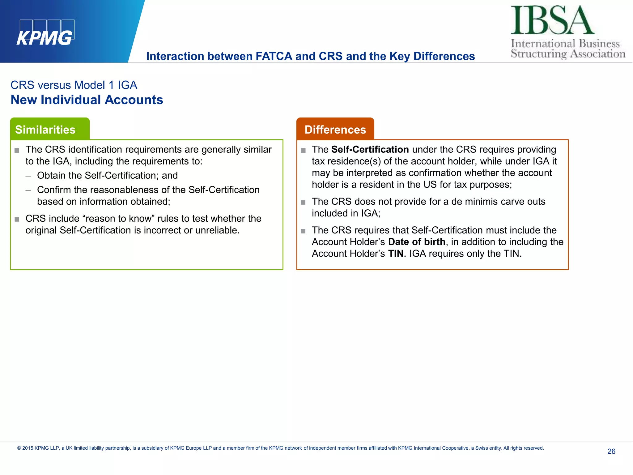 26
© 2015 KPMG LLP, a UK limited liability partnership, is a subsidiary of KPMG Europe LLP and a member firm of the KPMG network of independent member firms affiliated with KPMG International Cooperative, a Swiss entity. All rights reserved.
CRS versus Model 1 IGA
New Individual Accounts
■ The CRS identification requirements are generally similar
to the IGA, including the requirements to:
– Obtain the Self-Certification; and
– Confirm the reasonableness of the Self-Certification
based on information obtained;
■ CRS include “reason to know” rules to test whether the
original Self-Certification is incorrect or unreliable.
■ The Self-Certification under the CRS requires providing
tax residence(s) of the account holder, while under IGA it
may be interpreted as confirmation whether the account
holder is a resident in the US for tax purposes;
■ The CRS does not provide for a de minimis carve outs
included in IGA;
■ The CRS requires that Self-Certification must include the
Account Holder’s Date of birth, in addition to including the
Account Holder’s TIN. IGA requires only the TIN.
Similarities Differences
Interaction between FATCA and CRS and the Key Differences
 