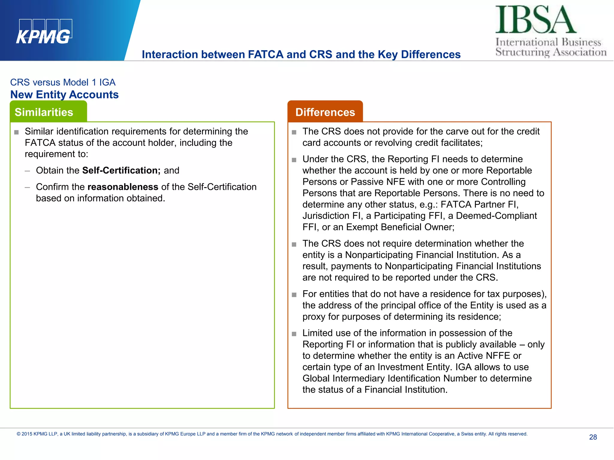28
© 2015 KPMG LLP, a UK limited liability partnership, is a subsidiary of KPMG Europe LLP and a member firm of the KPMG network of independent member firms affiliated with KPMG International Cooperative, a Swiss entity. All rights reserved.
CRS versus Model 1 IGA
New Entity Accounts
■ Similar identification requirements for determining the
FATCA status of the account holder, including the
requirement to:
– Obtain the Self-Certification; and
– Confirm the reasonableness of the Self-Certification
based on information obtained.
■ The CRS does not provide for the carve out for the credit
card accounts or revolving credit facilitates;
■ Under the CRS, the Reporting FI needs to determine
whether the account is held by one or more Reportable
Persons or Passive NFE with one or more Controlling
Persons that are Reportable Persons. There is no need to
determine any other status, e.g.: FATCA Partner FI,
Jurisdiction FI, a Participating FFI, a Deemed-Compliant
FFI, or an Exempt Beneficial Owner;
■ The CRS does not require determination whether the
entity is a Nonparticipating Financial Institution. As a
result, payments to Nonparticipating Financial Institutions
are not required to be reported under the CRS.
■ For entities that do not have a residence for tax purposes),
the address of the principal office of the Entity is used as a
proxy for purposes of determining its residence;
■ Limited use of the information in possession of the
Reporting FI or information that is publicly available – only
to determine whether the entity is an Active NFFE or
certain type of an Investment Entity. IGA allows to use
Global Intermediary Identification Number to determine
the status of a Financial Institution.
Similarities Differences
Interaction between FATCA and CRS and the Key Differences
 