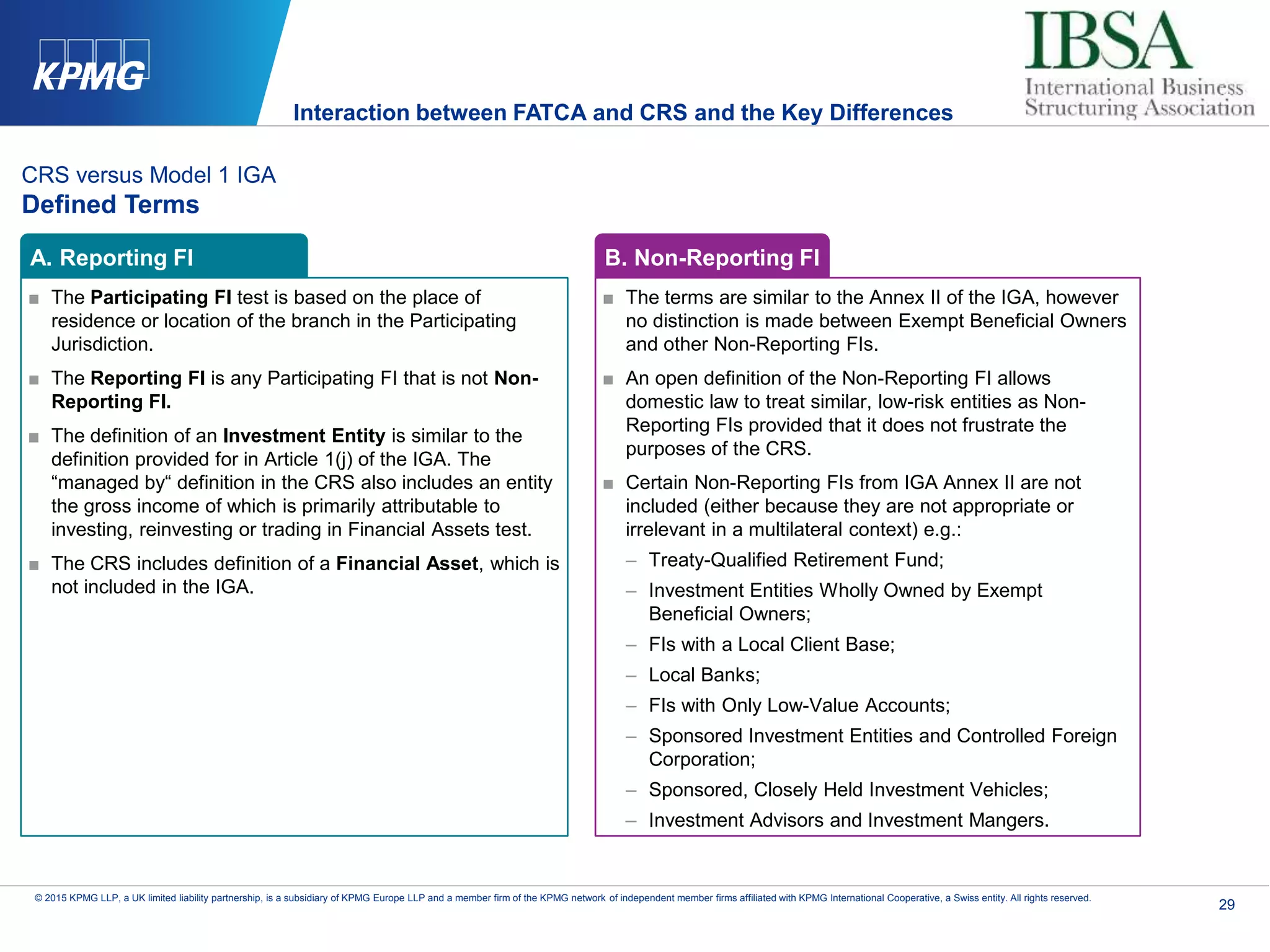 29
© 2015 KPMG LLP, a UK limited liability partnership, is a subsidiary of KPMG Europe LLP and a member firm of the KPMG network of independent member firms affiliated with KPMG International Cooperative, a Swiss entity. All rights reserved.
CRS versus Model 1 IGA
Defined Terms
■ The Participating FI test is based on the place of
residence or location of the branch in the Participating
Jurisdiction.
■ The Reporting FI is any Participating FI that is not Non-
Reporting FI.
■ The definition of an Investment Entity is similar to the
definition provided for in Article 1(j) of the IGA. The
“managed by“ definition in the CRS also includes an entity
the gross income of which is primarily attributable to
investing, reinvesting or trading in Financial Assets test.
■ The CRS includes definition of a Financial Asset, which is
not included in the IGA.
■ The terms are similar to the Annex II of the IGA, however
no distinction is made between Exempt Beneficial Owners
and other Non-Reporting FIs.
■ An open definition of the Non-Reporting FI allows
domestic law to treat similar, low-risk entities as Non-
Reporting FIs provided that it does not frustrate the
purposes of the CRS.
■ Certain Non-Reporting FIs from IGA Annex II are not
included (either because they are not appropriate or
irrelevant in a multilateral context) e.g.:
– Treaty-Qualified Retirement Fund;
– Investment Entities Wholly Owned by Exempt
Beneficial Owners;
– FIs with a Local Client Base;
– Local Banks;
– FIs with Only Low-Value Accounts;
– Sponsored Investment Entities and Controlled Foreign
Corporation;
– Sponsored, Closely Held Investment Vehicles;
– Investment Advisors and Investment Mangers.
A. Reporting FI B. Non-Reporting FI
Interaction between FATCA and CRS and the Key Differences
 