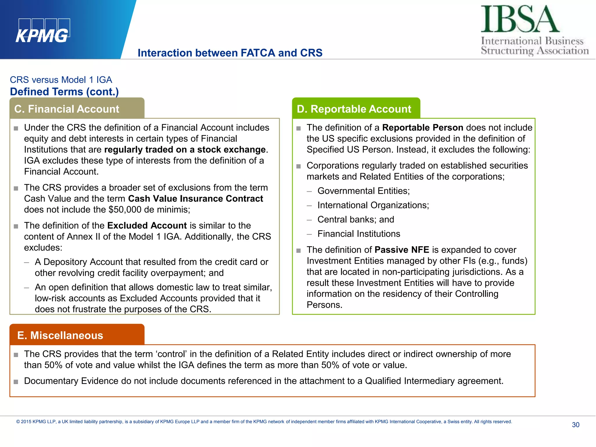 30
© 2015 KPMG LLP, a UK limited liability partnership, is a subsidiary of KPMG Europe LLP and a member firm of the KPMG network of independent member firms affiliated with KPMG International Cooperative, a Swiss entity. All rights reserved.
CRS versus Model 1 IGA
Defined Terms (cont.)
■ Under the CRS the definition of a Financial Account includes
equity and debt interests in certain types of Financial
Institutions that are regularly traded on a stock exchange.
IGA excludes these type of interests from the definition of a
Financial Account.
■ The CRS provides a broader set of exclusions from the term
Cash Value and the term Cash Value Insurance Contract
does not include the $50,000 de minimis;
■ The definition of the Excluded Account is similar to the
content of Annex II of the Model 1 IGA. Additionally, the CRS
excludes:
– A Depository Account that resulted from the credit card or
other revolving credit facility overpayment; and
– An open definition that allows domestic law to treat similar,
low-risk accounts as Excluded Accounts provided that it
does not frustrate the purposes of the CRS.
■ The definition of a Reportable Person does not include
the US specific exclusions provided in the definition of
Specified US Person. Instead, it excludes the following:
■ Corporations regularly traded on established securities
markets and Related Entities of the corporations;
– Governmental Entities;
– International Organizations;
– Central banks; and
– Financial Institutions
■ The definition of Passive NFE is expanded to cover
Investment Entities managed by other FIs (e.g., funds)
that are located in non-participating jurisdictions. As a
result these Investment Entities will have to provide
information on the residency of their Controlling
Persons.
C. Financial Account D. Reportable Account
■ The CRS provides that the term ‘control’ in the definition of a Related Entity includes direct or indirect ownership of more
than 50% of vote and value whilst the IGA defines the term as more than 50% of vote or value.
■ Documentary Evidence do not include documents referenced in the attachment to a Qualified Intermediary agreement.
E. Miscellaneous
Interaction between FATCA and CRS
 