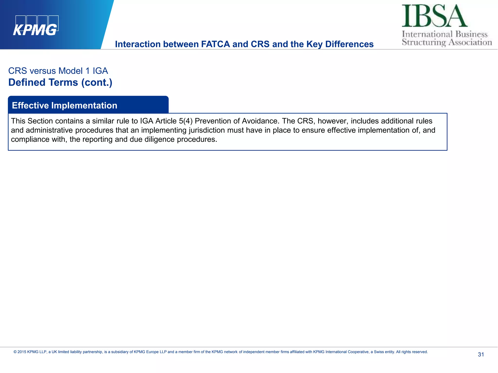 31
© 2015 KPMG LLP, a UK limited liability partnership, is a subsidiary of KPMG Europe LLP and a member firm of the KPMG network of independent member firms affiliated with KPMG International Cooperative, a Swiss entity. All rights reserved.
CRS versus Model 1 IGA
Defined Terms (cont.)
This Section contains a similar rule to IGA Article 5(4) Prevention of Avoidance. The CRS, however, includes additional rules
and administrative procedures that an implementing jurisdiction must have in place to ensure effective implementation of, and
compliance with, the reporting and due diligence procedures.
Effective Implementation
Interaction between FATCA and CRS and the Key Differences
 