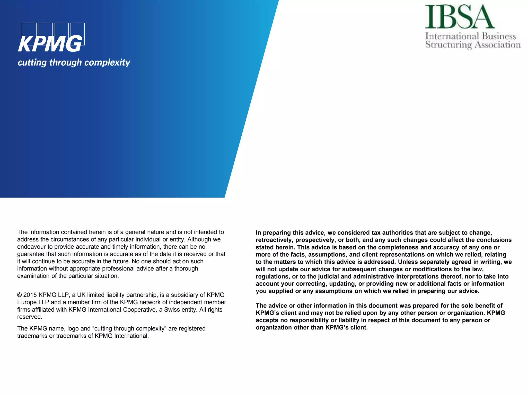 The information contained herein is of a general nature and is not intended to
address the circumstances of any particular individual or entity. Although we
endeavour to provide accurate and timely information, there can be no
guarantee that such information is accurate as of the date it is received or that
it will continue to be accurate in the future. No one should act on such
information without appropriate professional advice after a thorough
examination of the particular situation.
© 2015 KPMG LLP, a UK limited liability partnership, is a subsidiary of KPMG
Europe LLP and a member firm of the KPMG network of independent member
firms affiliated with KPMG International Cooperative, a Swiss entity. All rights
reserved.
The KPMG name, logo and “cutting through complexity” are registered
trademarks or trademarks of KPMG International.
In preparing this advice, we considered tax authorities that are subject to change,
retroactively, prospectively, or both, and any such changes could affect the conclusions
stated herein. This advice is based on the completeness and accuracy of any one or
more of the facts, assumptions, and client representations on which we relied, relating
to the matters to which this advice is addressed. Unless separately agreed in writing, we
will not update our advice for subsequent changes or modifications to the law,
regulations, or to the judicial and administrative interpretations thereof, nor to take into
account your correcting, updating, or providing new or additional facts or information
you supplied or any assumptions on which we relied in preparing our advice.
The advice or other information in this document was prepared for the sole benefit of
KPMG’s client and may not be relied upon by any other person or organization. KPMG
accepts no responsibility or liability in respect of this document to any person or
organization other than KPMG’s client.
 