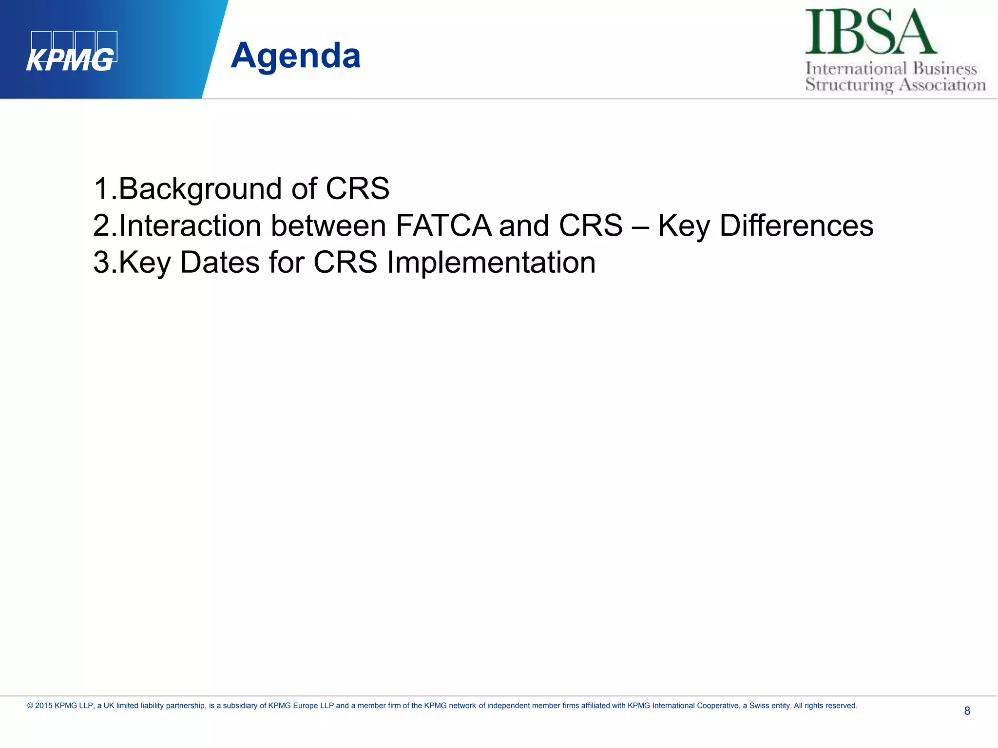 8
© 2015 KPMG LLP, a UK limited liability partnership, is a subsidiary of KPMG Europe LLP and a member firm of the KPMG network of independent member firms affiliated with KPMG International Cooperative, a Swiss entity. All rights reserved.
Agenda
1.Background of CRS
2.Interaction between FATCA and CRS – Key Differences
3.Key Dates for CRS Implementation
 