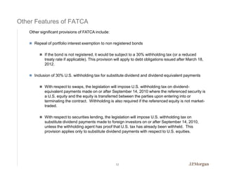 Other Features of FATCA
   Other significant provisions of FATCA include:

    Repeal of portfolio interest exemption to non registered bonds


         If the bond is not registered, it would be subject to a 30% withholding tax (or a reduced
           treaty rate if applicable). This provision will apply to debt obligations issued after March 18,
           2012.

    Inclusion of 30% U.S. withholding tax for substitute dividend and dividend equivalent payments


         With respect to swaps, the legislation will impose U.S. withholding tax on dividend-
           equivalent payments made on or after September 14, 2010 where the referenced security is
           a U.S. equity and the equity is transferred between the parties upon entering into or
           terminating the contract. Withholding is also required if the referenced equity is not market-
           traded.

         With respect to securities lending, the legislation will impose U.S. withholding tax on
           substitute dividend payments made to foreign investors on or after September 14, 2010,
           unless the withholding agent has proof that U.S. tax has already been withheld. This
           provision applies only to substitute dividend payments with respect to U.S. equities.




                                                      12
 