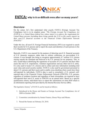 FATCA: why is it so difficult even after so many years?
Overview-
On the outset, let’s first understand what exactly FATCA (Foreign Account Tax
Compliance Act) is in its simplest sense: “The Foreign Account Tax Compliance Act
(FATCA) is a United States federal law whose intent is to enforce the requirement for
United States persons (including those living outside the U.S.) to file yearly reports on
their non-U.S. financial accounts to the Financial Crimes Enforcement Network
(FinCEN).”
Under this law, all non-U.S. Foreign Financial Institutions (FFI’s) are required to search
their records for U.S. persons and to report the assets and identities of such persons to the
U.S. Department of the Treasury.
Basically, FATCA was enacted for the purpose of detecting non-U.S. financial accounts
of U.S. domestic taxpayers rather than to enforce collections on non-resident U.S.
citizens. It was brought into being to recognize approximately 8.7 million U.S. citizens
staying outside the mainland and believed to be U.S. persons for tax purposes. This, in
turn, would help in identifying the signatories of accounts of U.S.-persons and their other
assets like non-U.S. corporations, volunteer organizations and any other non-U.S. entity.
It is also used to locate U.S. citizens and to collect and store information including total
asset value and social security number. FATCA is also used by government personnel to
detect U.S. persons and their assets and to enable cross-checking where assets have been
self-reported by individuals. FATCA data is used to crosscheck a U.S. person's self-
reported data at the Financial Crimes Enforcement Network (FINCEN). U.S. persons,
regardless of residence location and regardless of dual citizenships, are required to have
self-reported their non-U.S. assets to FINCEN on an annual basis. Based on a specific
qualification criteria, individuals have to report this information on form 8938 which is
an information reporting form provided by the Internal Revenue Service (IRS).
The legislative history1
of FATCA can be traced as follows:
1. Introduced in the House and Senate as Foreign Account Tax Compliance Act of
2009 in October 2009.
2. Committee consideration by Senate Finance, House Ways and Means.
3. Passed the Senate on February 24, 2010.
1
Source: Wikipedia
 