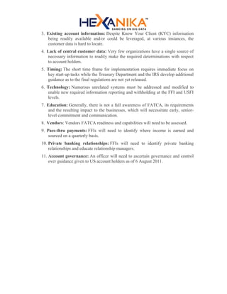 3. Existing account information: Despite Know Your Client (KYC) information
being readily available and/or could be leveraged, at various instances, the
customer data is hard to locate.
4. Lack of central customer data: Very few organizations have a single source of
necessary information to readily make the required determinations with respect
to account holders.
5. Timing: The short time frame for implementation requires immediate focus on
key start-up tasks while the Treasury Department and the IRS develop additional
guidance as to the final regulations are not yet released.
6. Technology: Numerous unrelated systems must be addressed and modified to
enable new required information reporting and withholding at the FFI and USFI
levels.
7. Education: Generally, there is not a full awareness of FATCA, its requirements
and the resulting impact to the businesses, which will necessitate early, senior-
level commitment and communication.
8. Vendors: Vendors FATCA readiness and capabilities will need to be assessed.
9. Pass-thru payments: FFIs will need to identify where income is earned and
sourced on a quarterly basis.
10. Private banking relationships: FFIs will need to identify private banking
relationships and educate relationship managers.
11. Account governance: An officer will need to ascertain governance and control
over guidance given to US account holders as of 6 August 2011.
 