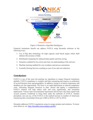 Figure 4: Distinctive Algorithm Intelligence
Financial institutions benefit can address FATCA using Hexanika solutions in the
following ways:
1. Use of Big data technology for high capacity need based engine which shall
enhance the accuracy of data.
2. Distributed computing for enhanced data quality and time saving.
3. Semantics enabled for less errors and clear cut understanding of the end user.
4. Machine learning enabled for cost avoidance and process automation.
5. Centrally Hosting Services resulting in ease of use and cost reduction.
Conclusion-
FATCA is one of the most far-reaching tax legislation to impact financial institutions
globally. FATCA compliance is complex and time consuming and requires co-ordination
of several business lines and geographies. In addition, timing is of utmost importance and
deadlines are fast approaching. The focus is on rapid deployment at reduced compliance
costs. Allocating adequate resources to plan, choose and deploy a comprehensive
FATCA solution will help reduce risks and costs significantly, and streamline
deployment. Various Inter Governmental Agreements (IGAs) have also been signed with
several countries worldwide to bring them under the umbrella of FATCA. Another
precipitate, one can say, of the FATCA is the marked increase in number of Americans
renouncing their citizenships (from just 1,006 in 2010 to 3,415 in 2014).
Hexanika addresses FATCA regulations using its unique product and solutions. To know
more about us, see: http://hexanika.com/company-profile/
 