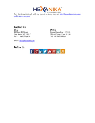 Feel free to get in touch with our experts to know more at: http://hexanika.com/contact-
us-big-data-company/
Contact Us
USA
249 East 48 Street,
New York, NY 10017
Tel: +1 646.733.6636
INDIA
Krupa Bungalow 1187/10,
Shivaji Nagar, Pune 411005
Tel: +91 9850686861
Email: info@hexanika.com
Follow Us
 