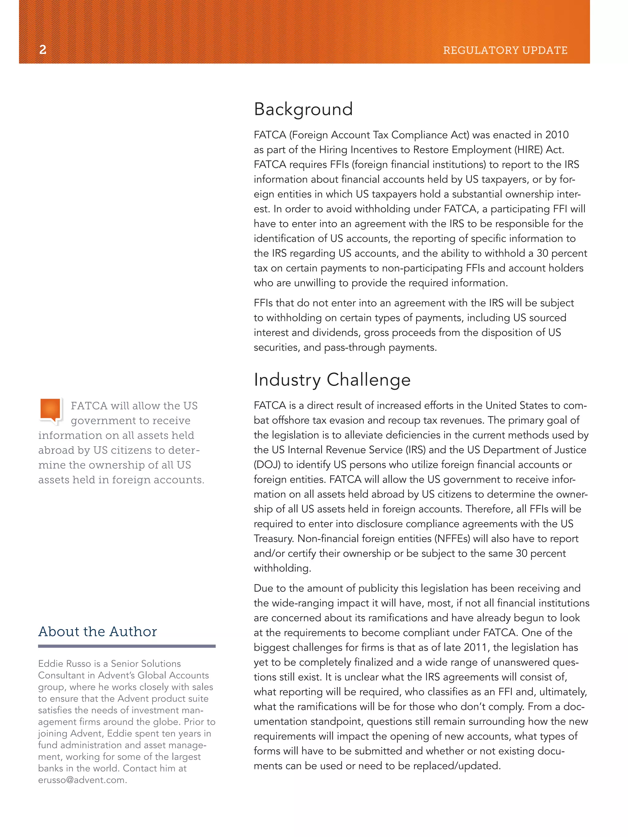 2 REGULATORY UPDATE
Background
FATCA (Foreign Account Tax Compliance Act) was enacted in 2010
as part of the Hiring Incentives to Restore Employment (HIRE) Act.
FATCA requires FFIs (foreign financial institutions) to report to the IRS
information about financial accounts held by US taxpayers, or by for-
eign entities in which US taxpayers hold a substantial ownership inter-
est. In order to avoid withholding under FATCA, a participating FFI will
have to enter into an agreement with the IRS to be responsible for the
identification of US accounts, the reporting of specific information to
the IRS regarding US accounts, and the ability to withhold a 30 percent
tax on certain payments to non-participating FFIs and account holders
who are unwilling to provide the required information.
FFIs that do not enter into an agreement with the IRS will be subject
to withholding on certain types of payments, including US sourced
interest and dividends, gross proceeds from the disposition of US
securities, and pass-through payments.
Industry Challenge
FATCA is a direct result of increased efforts in the United States to com-
bat offshore tax evasion and recoup tax revenues. The primary goal of
the legislation is to alleviate deficiencies in the current methods used by
the US Internal Revenue Service (IRS) and the US Department of Justice
(DOJ) to identify US persons who utilize foreign financial accounts or
foreign entities. FATCA will allow the US government to receive infor-
mation on all assets held abroad by US citizens to determine the owner-
ship of all US assets held in foreign accounts. Therefore, all FFIs will be
required to enter into disclosure compliance agreements with the US
Treasury. Non-financial foreign entities (NFFEs) will also have to report
and/or certify their ownership or be subject to the same 30 percent
withholding.
Due to the amount of publicity this legislation has been receiving and
the wide-ranging impact it will have, most, if not all financial institutions
are concerned about its ramifications and have already begun to look
at the requirements to become compliant under FATCA. One of the
biggest challenges for firms is that as of late 2011, the legislation has
yet to be completely finalized and a wide range of unanswered ques-
tions still exist. It is unclear what the IRS agreements will consist of,
what reporting will be required, who classifies as an FFI and, ultimately,
what the ramifications will be for those who don’t comply. From a doc-
umentation standpoint, questions still remain surrounding how the new
requirements will impact the opening of new accounts, what types of
forms will have to be submitted and whether or not existing docu-
ments can be used or need to be replaced/updated.
FATCA will allow the US
government to receive
information on all assets held
abroad by US citizens to deter-
mine the ownership of all US
assets held in foreign accounts.
About the Author
Eddie Russo is a Senior Solutions
Consultant in Advent’s Global Accounts
group, where he works closely with sales
to ensure that the Advent product suite
satisfies the needs of investment man-
agement firms around the globe. Prior to
joining Advent, Eddie spent ten years in
fund administration and asset manage-
ment, working for some of the largest
banks in the world. Contact him at
erusso@advent.com.
 