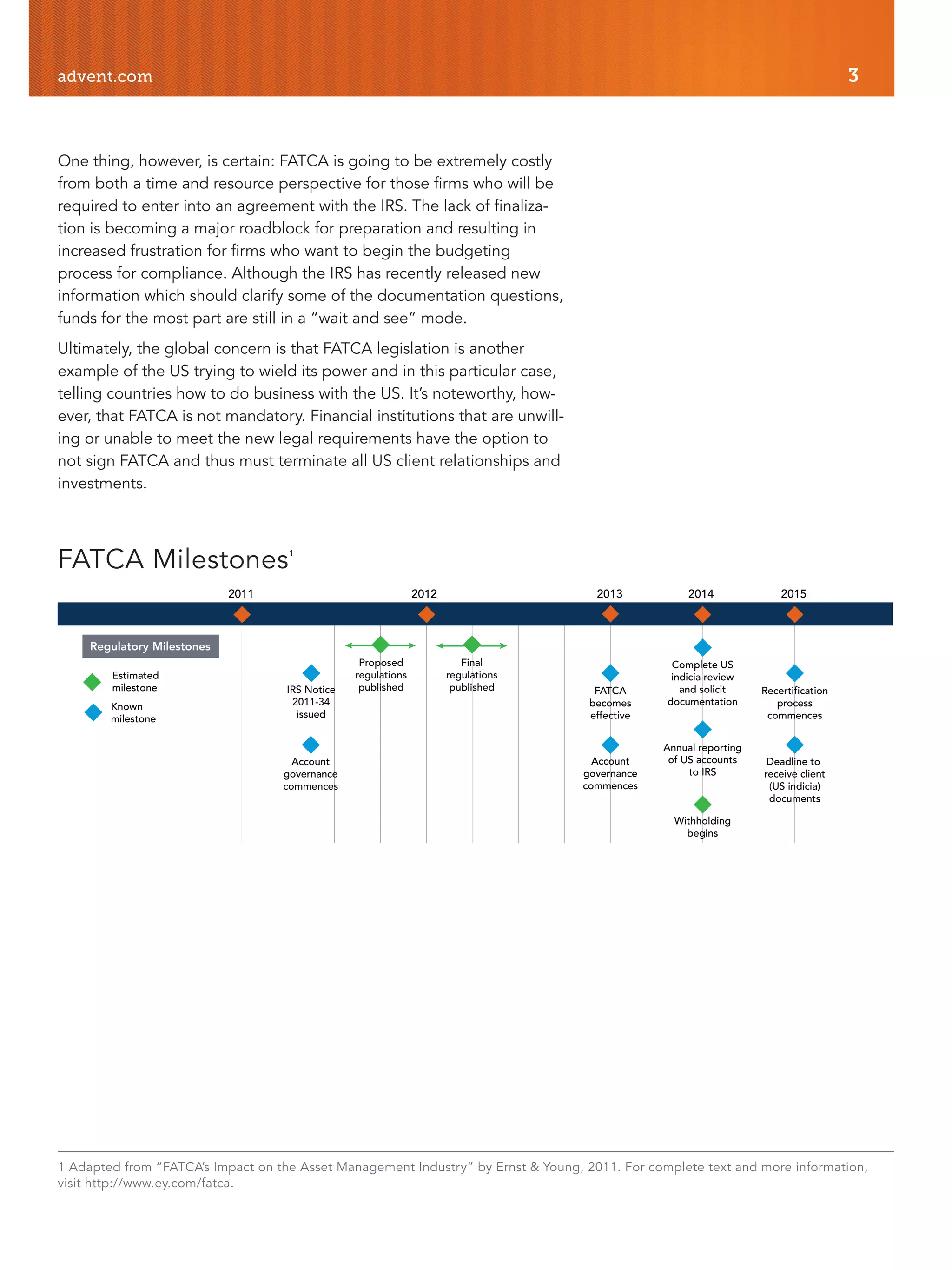 advent.com 3
One thing, however, is certain: FATCA is going to be extremely costly
from both a time and resource perspective for those firms who will be
required to enter into an agreement with the IRS. The lack of finaliza-
tion is becoming a major roadblock for preparation and resulting in
increased frustration for firms who want to begin the budgeting
process for compliance. Although the IRS has recently released new
information which should clarify some of the documentation questions,
funds for the most part are still in a “wait and see” mode.
Ultimately, the global concern is that FATCA legislation is another
example of the US trying to wield its power and in this particular case,
telling countries how to do business with the US. It’s noteworthy, how-
ever, that FATCA is not mandatory. Financial institutions that are unwill-
ing or unable to meet the new legal requirements have the option to
not sign FATCA and thus must terminate all US client relationships and
investments.
IRS Notice
2011-34
issued
20122011 2013 2014 2015
Estimated
milestone
Known
milestone
Account
governance
commences
Proposed
regulations
published
Final
regulations
published FATCA
becomes
effective
Account
governance
commences
Complete US
indicia review
and solicit
documentation
Annual reporting
of US accounts
to IRS
Withholding
begins
Recertification
process
commences
Deadline to
receive client
(US indicia)
documents
Regulatory Milestones
FATCA Milestones1
1 Adapted from “FATCA’s Impact on the Asset Management Industry” by Ernst & Young, 2011. For complete text and more information,
visit http://www.ey.com/fatca.
 