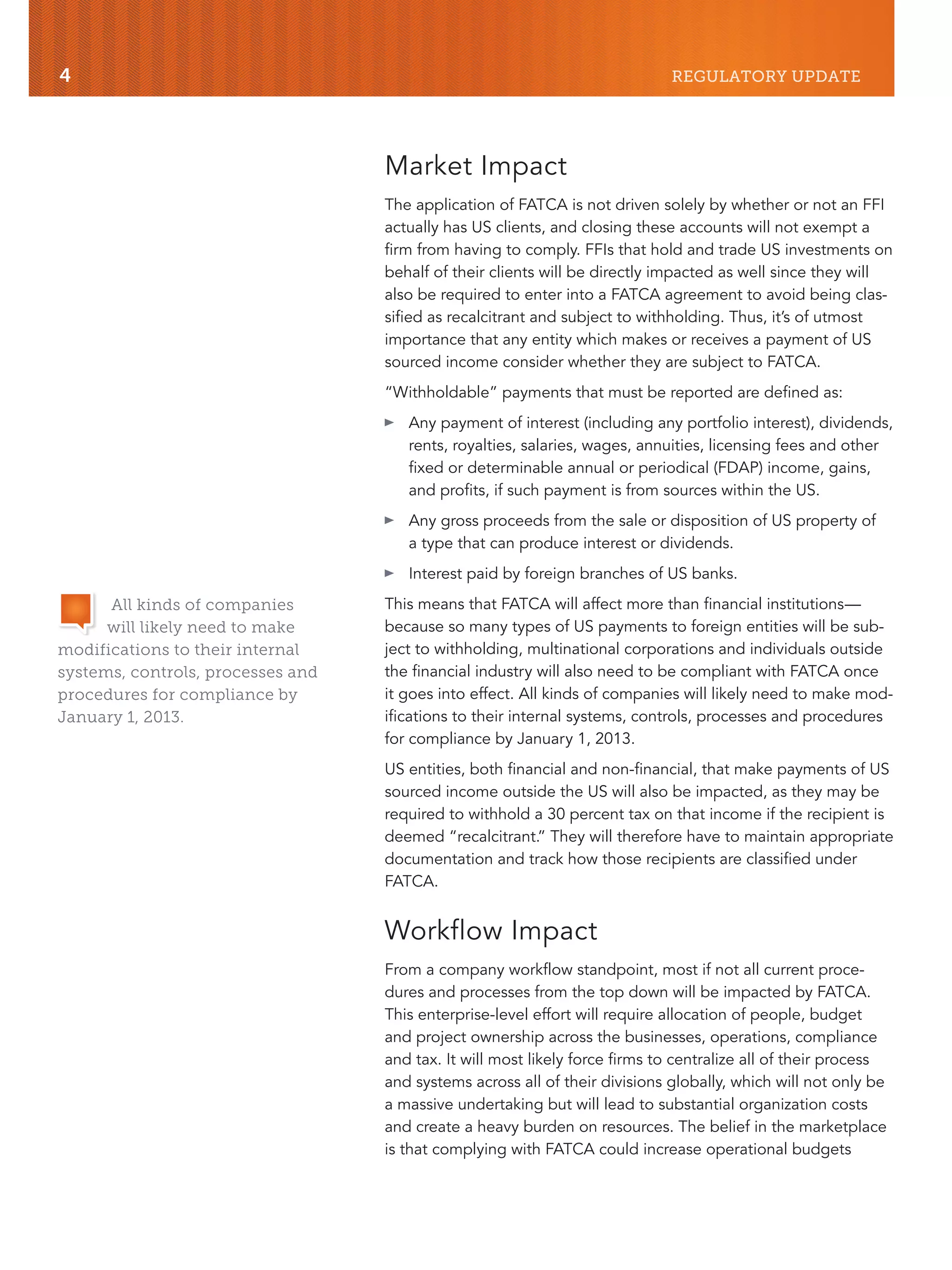 4 REGULATORY UPDATE
Market Impact
The application of FATCA is not driven solely by whether or not an FFI
actually has US clients, and closing these accounts will not exempt a
firm from having to comply. FFIs that hold and trade US investments on
behalf of their clients will be directly impacted as well since they will
also be required to enter into a FATCA agreement to avoid being clas-
sified as recalcitrant and subject to withholding. Thus, it’s of utmost
importance that any entity which makes or receives a payment of US
sourced income consider whether they are subject to FATCA.
“Withholdable” payments that must be reported are defined as:
៑ Any payment of interest (including any portfolio interest), dividends,
rents, royalties, salaries, wages, annuities, licensing fees and other
fixed or determinable annual or periodical (FDAP) income, gains,
and profits, if such payment is from sources within the US.
៑ Any gross proceeds from the sale or disposition of US property of
a type that can produce interest or dividends.
៑ Interest paid by foreign branches of US banks.
This means that FATCA will affect more than financial institutions—
because so many types of US payments to foreign entities will be sub-
ject to withholding, multinational corporations and individuals outside
the financial industry will also need to be compliant with FATCA once
it goes into effect. All kinds of companies will likely need to make mod-
ifications to their internal systems, controls, processes and procedures
for compliance by January 1, 2013.
US entities, both financial and non-financial, that make payments of US
sourced income outside the US will also be impacted, as they may be
required to withhold a 30 percent tax on that income if the recipient is
deemed “recalcitrant.” They will therefore have to maintain appropriate
documentation and track how those recipients are classified under
FATCA.
Workflow Impact
From a company workflow standpoint, most if not all current proce-
dures and processes from the top down will be impacted by FATCA.
This enterprise-level effort will require allocation of people, budget
and project ownership across the businesses, operations, compliance
and tax. It will most likely force firms to centralize all of their process
and systems across all of their divisions globally, which will not only be
a massive undertaking but will lead to substantial organization costs
and create a heavy burden on resources. The belief in the marketplace
is that complying with FATCA could increase operational budgets
All kinds of companies
will likely need to make
modifications to their internal
systems, controls, processes and
procedures for compliance by
January 1, 2013.
 