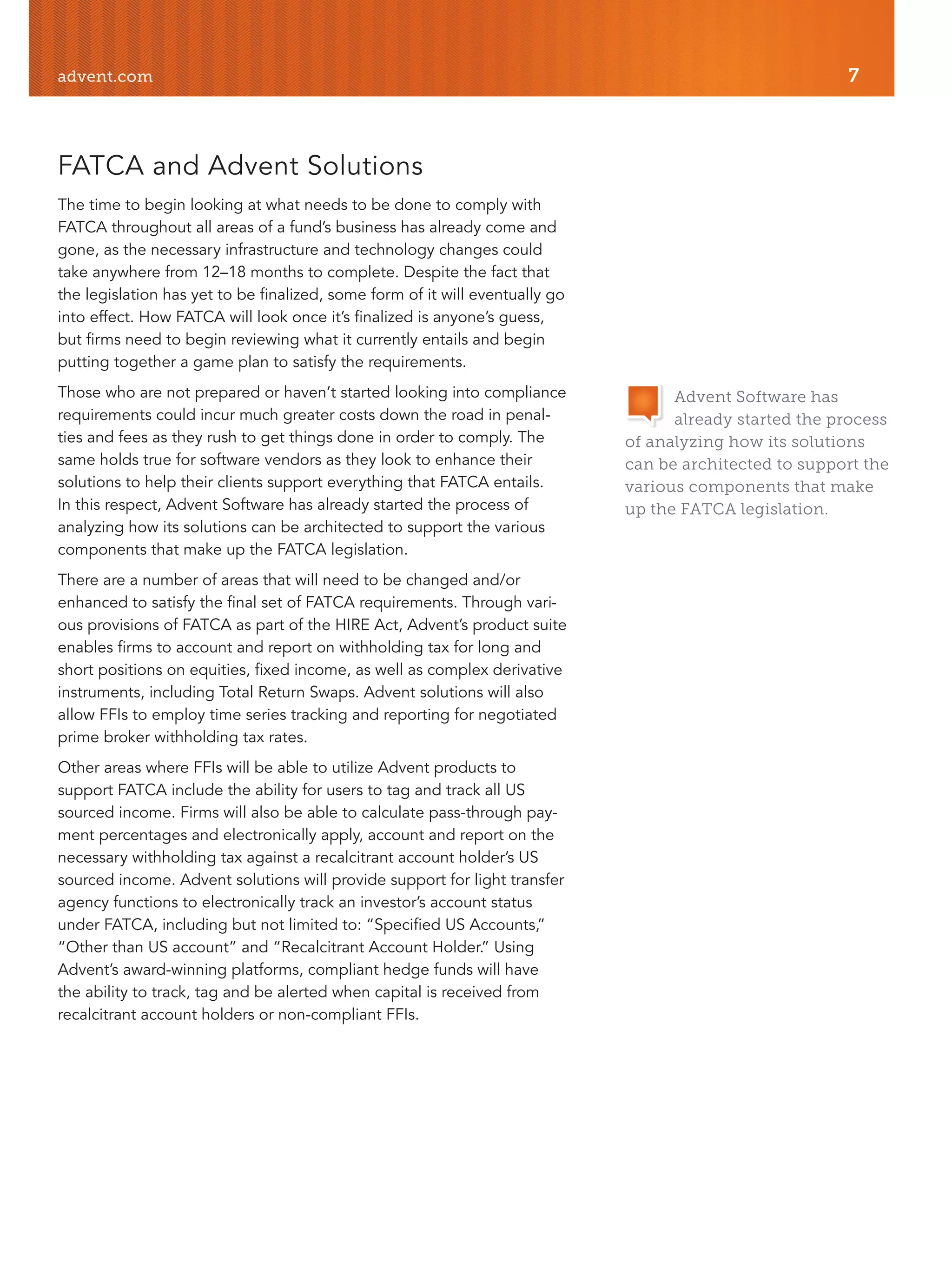 advent.com 7
FATCA and Advent Solutions
The time to begin looking at what needs to be done to comply with
FATCA throughout all areas of a fund’s business has already come and
gone, as the necessary infrastructure and technology changes could
take anywhere from 12–18 months to complete. Despite the fact that
the legislation has yet to be finalized, some form of it will eventually go
into effect. How FATCA will look once it’s finalized is anyone’s guess,
but firms need to begin reviewing what it currently entails and begin
putting together a game plan to satisfy the requirements.
Those who are not prepared or haven’t started looking into compliance
requirements could incur much greater costs down the road in penal-
ties and fees as they rush to get things done in order to comply. The
same holds true for software vendors as they look to enhance their
solutions to help their clients support everything that FATCA entails.
In this respect, Advent Software has already started the process of
analyzing how its solutions can be architected to support the various
components that make up the FATCA legislation.
There are a number of areas that will need to be changed and/or
enhanced to satisfy the final set of FATCA requirements. Through vari-
ous provisions of FATCA as part of the HIRE Act, Advent’s product suite
enables firms to account and report on withholding tax for long and
short positions on equities, fixed income, as well as complex derivative
instruments, including Total Return Swaps. Advent solutions will also
allow FFIs to employ time series tracking and reporting for negotiated
prime broker withholding tax rates.
Other areas where FFIs will be able to utilize Advent products to
support FATCA include the ability for users to tag and track all US
sourced income. Firms will also be able to calculate pass-through pay-
ment percentages and electronically apply, account and report on the
necessary withholding tax against a recalcitrant account holder’s US
sourced income. Advent solutions will provide support for light transfer
agency functions to electronically track an investor’s account status
under FATCA, including but not limited to: “Specified US Accounts,”
“Other than US account” and “Recalcitrant Account Holder.” Using
Advent’s award-winning platforms, compliant hedge funds will have
the ability to track, tag and be alerted when capital is received from
recalcitrant account holders or non-compliant FFIs.
Advent Software has
already started the process
of analyzing how its solutions
can be architected to support the
various components that make
up the FATCA legislation.
 
