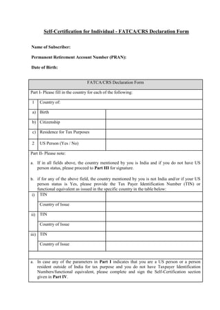 Self-Certification for Individual - FATCA/CRS Declaration Form
Name of Subscriber:
Permanent Retirement Account Number (PRAN):
Date of Birth:
FATCA/CRS Declaration Form
Part I- Please fill in the country for each of the following:
1 Country of:
a) Birth
b) Citizenship
c) Residence for Tax Purposes
2 US Person (Yes / No)
Part II- Please note:
a. If in all fields above, the country mentioned by you is India and if you do not have US
person status, please proceed to Part III for signature.
b. if for any of the above field, the country mentioned by you is not India and/or if your US
person status is Yes, please provide the Tax Payer Identification Number (TIN) or
functional equivalent as issued in the specific country in the table below:
i) TIN
Country of Issue
ii) TIN
Country of Issue
iii) TIN
Country of Issue
a. In case any of the parameters in Part I indicates that you are a US person or a person
resident outside of India for tax purpose and you do not have Taxpayer Identification
Numbers/functional equivalent, please complete and sign the Self-Certification section
given in Part IV.
 
