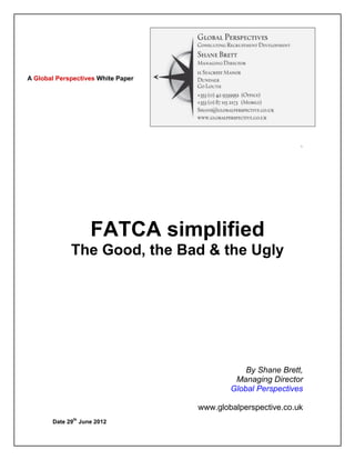 A Global Perspectives White Paper




                    FATCA simplified
             The Good, the Bad & the Ugly




                                                          By Shane Brett,
                                                       Managing Director
                                                      Global Perspectives

                                              www.globalperspective.co.uk

       Date 29th June 2012


       Global Perspectives
       www.globalperspective.co.uk
       Email: Shane@globalperspective.co.uk
       Phone: +44 20 3239 2843
       Mobile: +353 (0) 87 115 2173
 