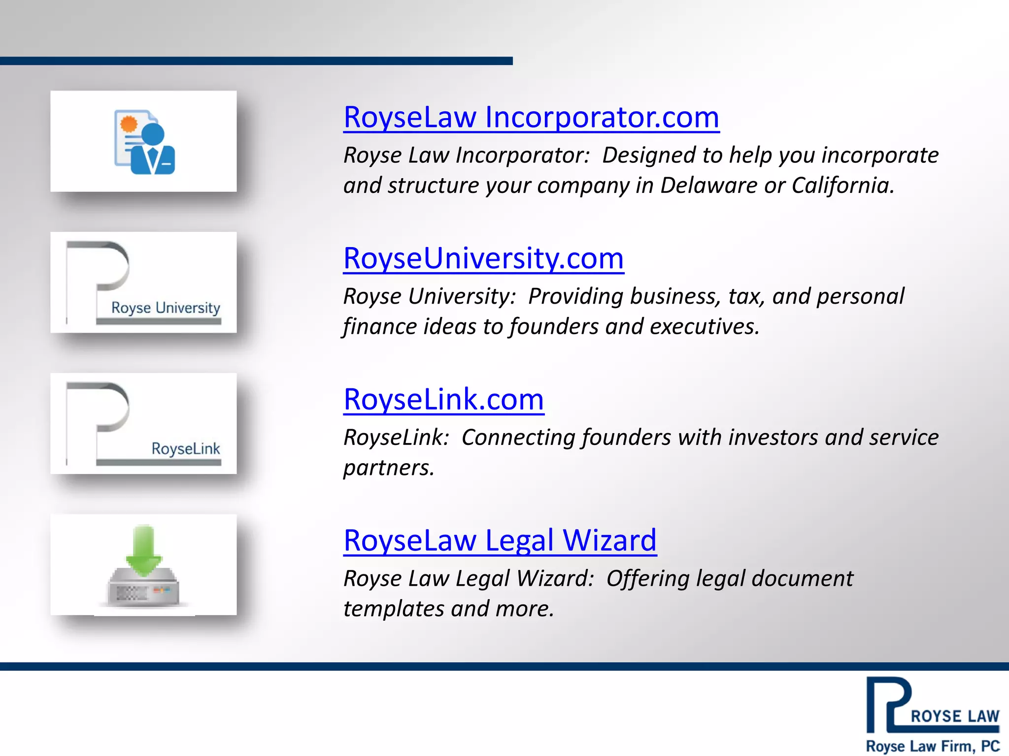 RoyseLaw Incorporator.com

Royse Law Incorporator: Designed to help you incorporate
and structure your company in Delaware or California.

RoyseUniversity.com

Royse University: Providing business, tax, and personal
finance ideas to founders and executives.

RoyseLink.com

RoyseLink: Connecting founders with investors and service
partners.

RoyseLaw Legal Wizard

Royse Law Legal Wizard: Offering legal document
templates and more.

 