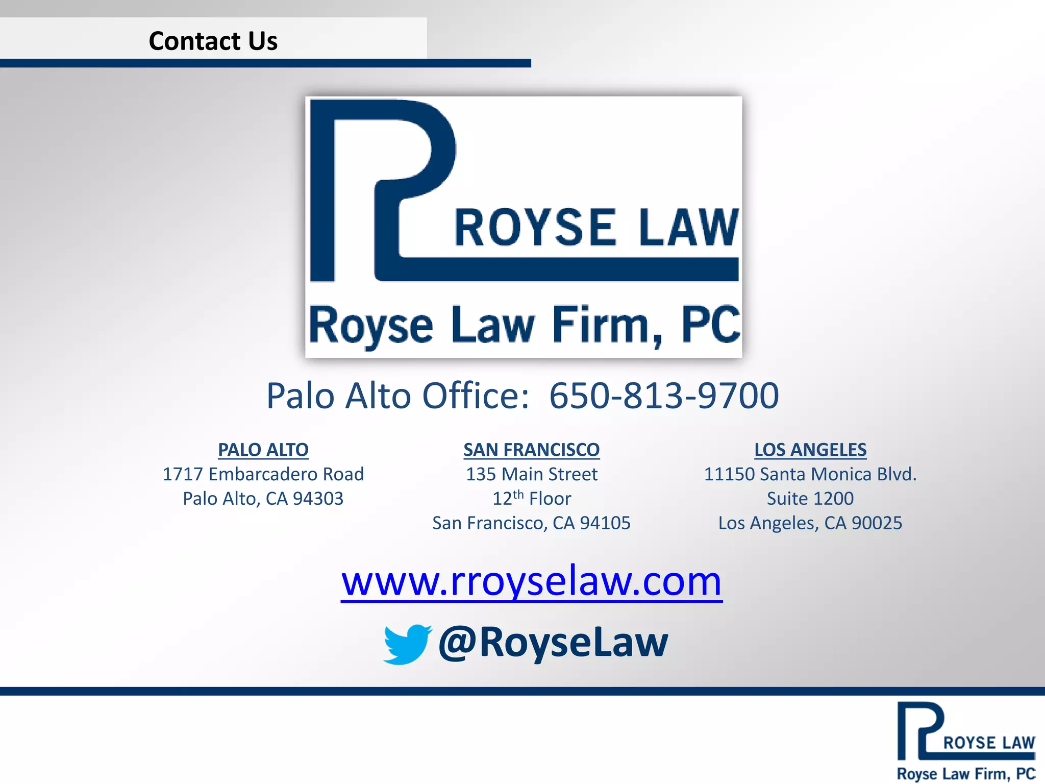 Contact Us

Palo Alto Office: 650-813-9700
PALO ALTO
1717 Embarcadero Road
Palo Alto, CA 94303

SAN FRANCISCO
135 Main Street
12th Floor
San Francisco, CA 94105

LOS ANGELES
11150 Santa Monica Blvd.
Suite 1200
Los Angeles, CA 90025

www.rroyselaw.com
@RoyseLaw

 