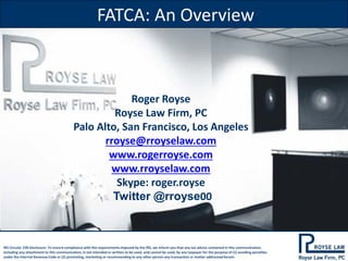 FATCA: An Overview

Roger Royse
Royse Law Firm, PC
Palo Alto, San Francisco, Los Angeles
rroyse@rroyselaw.com
www.rogerroyse.com
www.rroyselaw.com
Skype: roger.royse
Twitter @rroyse00

IRS Circular 230 Disclosure: To ensure compliance with the requirements imposed by the IRS, we inform you that any tax advice contained in this communication,
including any attachment to this communication, is not intended or written to be used, and cannot be used, by any taxpayer for the purpose of (1) avoiding penalties
under the Internal Revenue Code or (2) promoting, marketing or recommending to any other person any transaction or matter addressed herein.

 