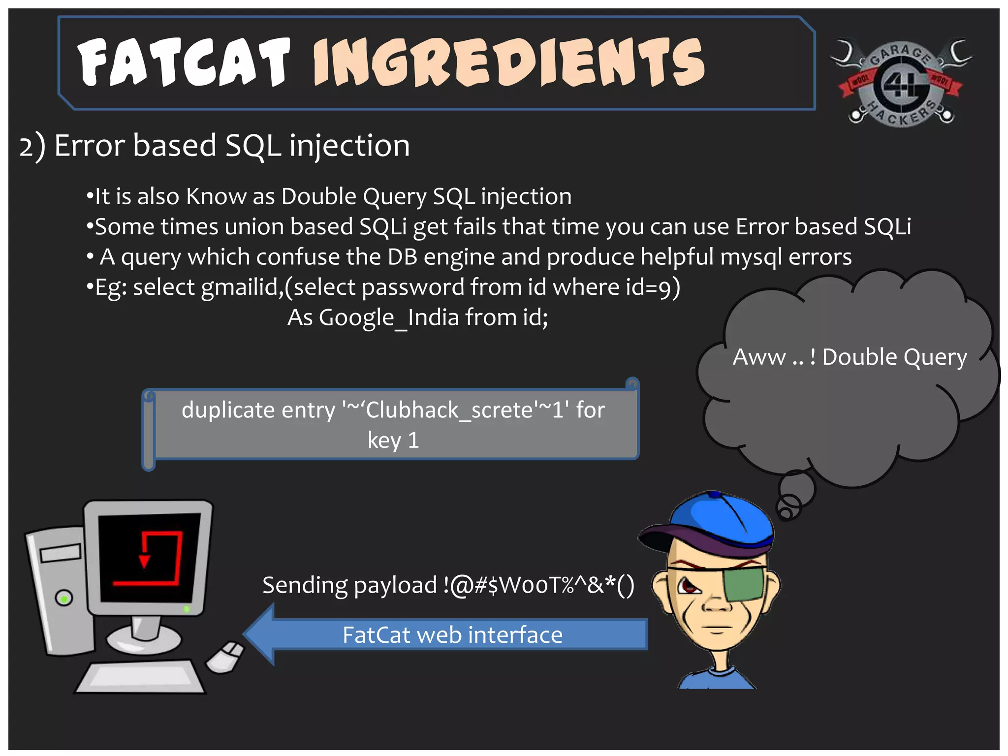 FatCat Ingredients
2) Error based SQL injection
    •It is also Know as Double Query SQL injection
    •Some times union based SQLi get fails that time you can use Error based SQLi
    • A query which confuse the DB engine and produce helpful mysql errors
    •Eg: select gmailid,(select password from id where id=9)
                        As Google_India from id;
                                                                Aww .. ! Double Query

            duplicate entry '~‘Clubhack_screte'~1' for
                               key 1




                    Sending payload !@#$W00T%^&*()
                           FatCat web interface
 