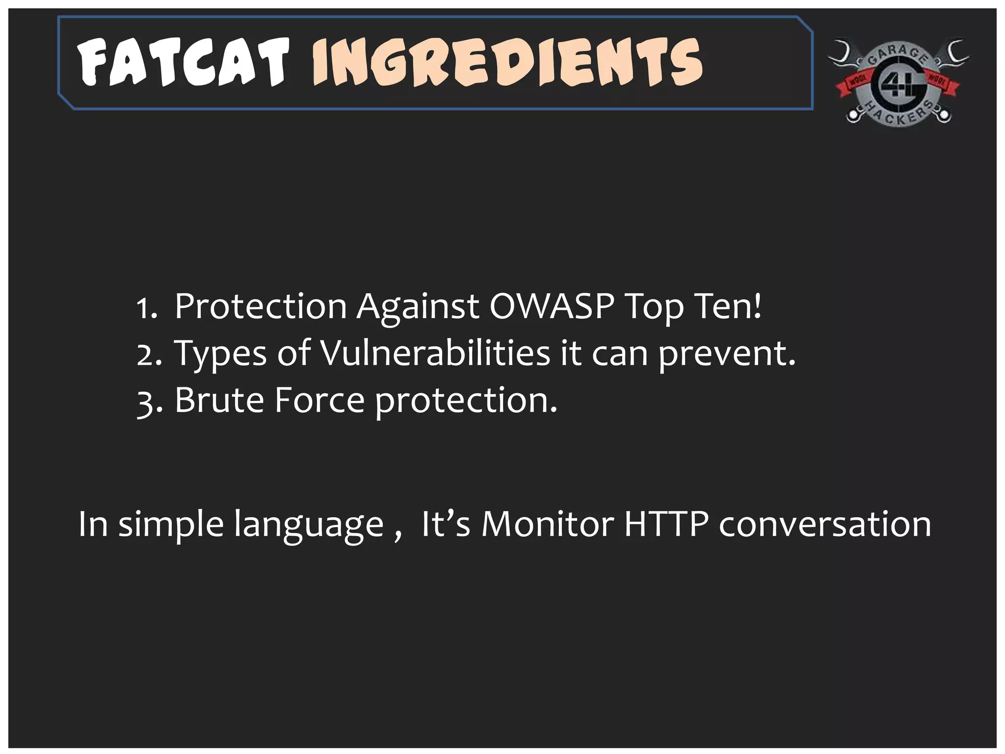 FatCat Ingredients


   1. Protection Against OWASP Top Ten!
   2. Types of Vulnerabilities it can prevent.
   3. Brute Force protection.


In simple language , It’s Monitor HTTP conversation
 
