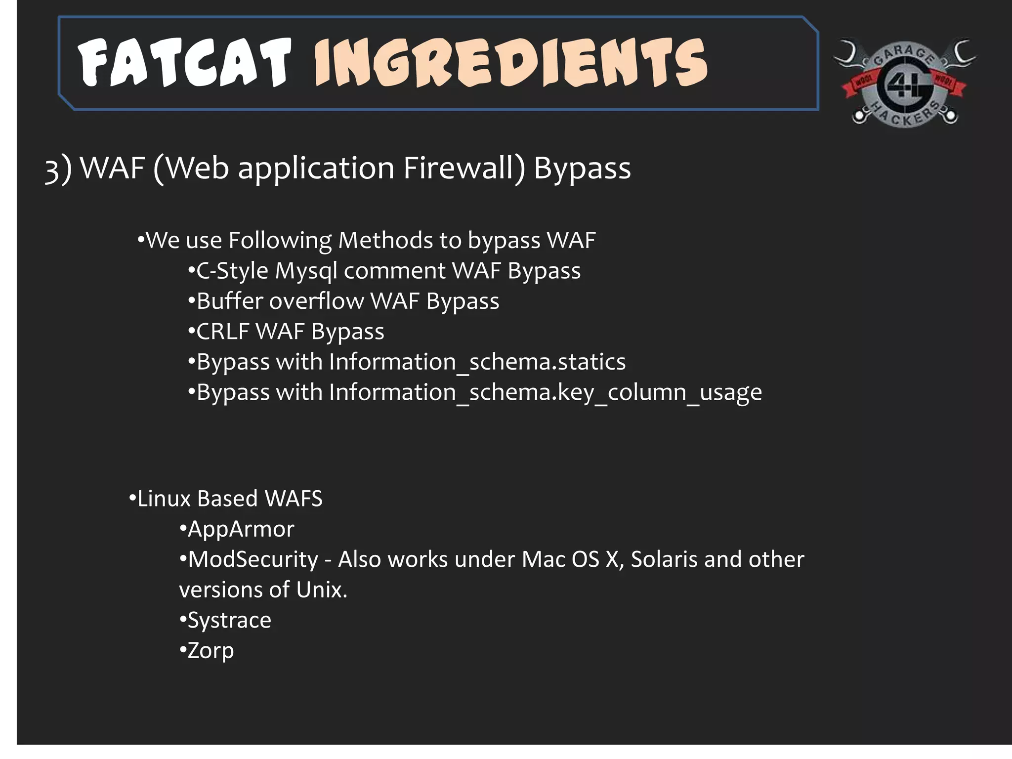 FatCat Ingredients
3) WAF (Web application Firewall) Bypass

      •We use Following Methods to bypass WAF
          •C-Style Mysql comment WAF Bypass
          •Buffer overflow WAF Bypass
          •CRLF WAF Bypass
          •Bypass with Information_schema.statics
          •Bypass with Information_schema.key_column_usage



     •Linux Based WAFS
          •AppArmor
          •ModSecurity - Also works under Mac OS X, Solaris and other
          versions of Unix.
          •Systrace
          •Zorp
 