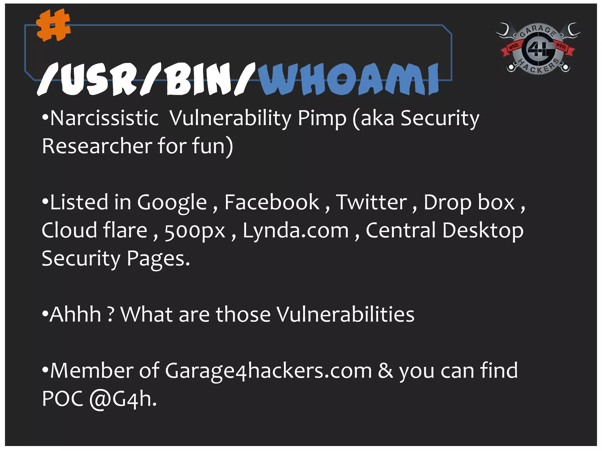 #
/usr/bin/whoami
•Narcissistic Vulnerability Pimp (aka Security
Researcher for fun)

•Listed in Google , Facebook , Twitter , Drop box ,
Cloud flare , 500px , Lynda.com , Central Desktop
Security Pages.

•Ahhh ? What are those Vulnerabilities

•Member of Garage4hackers.com & you can find
POC @G4h.
 