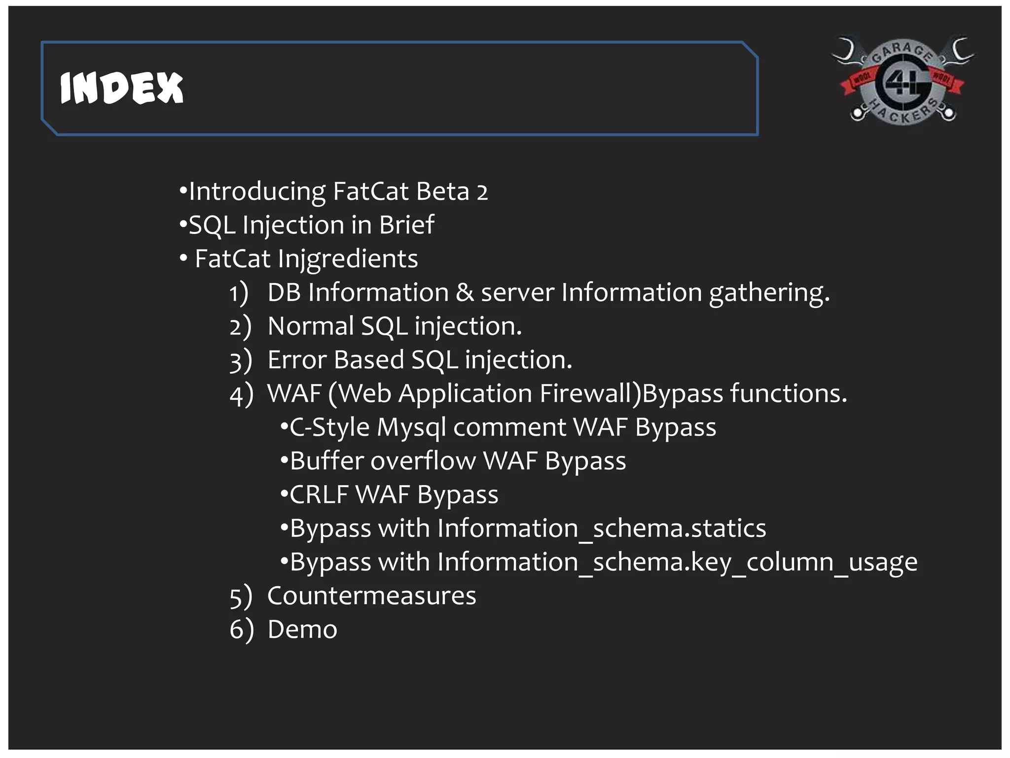 Index

    •Introducing FatCat Beta 2
    •SQL Injection in Brief
    • FatCat Injgredients
         1) DB Information & server Information gathering.
         2) Normal SQL injection.
         3) Error Based SQL injection.
         4) WAF (Web Application Firewall)Bypass functions.
             •C-Style Mysql comment WAF Bypass
             •Buffer overflow WAF Bypass
             •CRLF WAF Bypass
             •Bypass with Information_schema.statics
             •Bypass with Information_schema.key_column_usage
         5) Countermeasures
         6) Demo
 