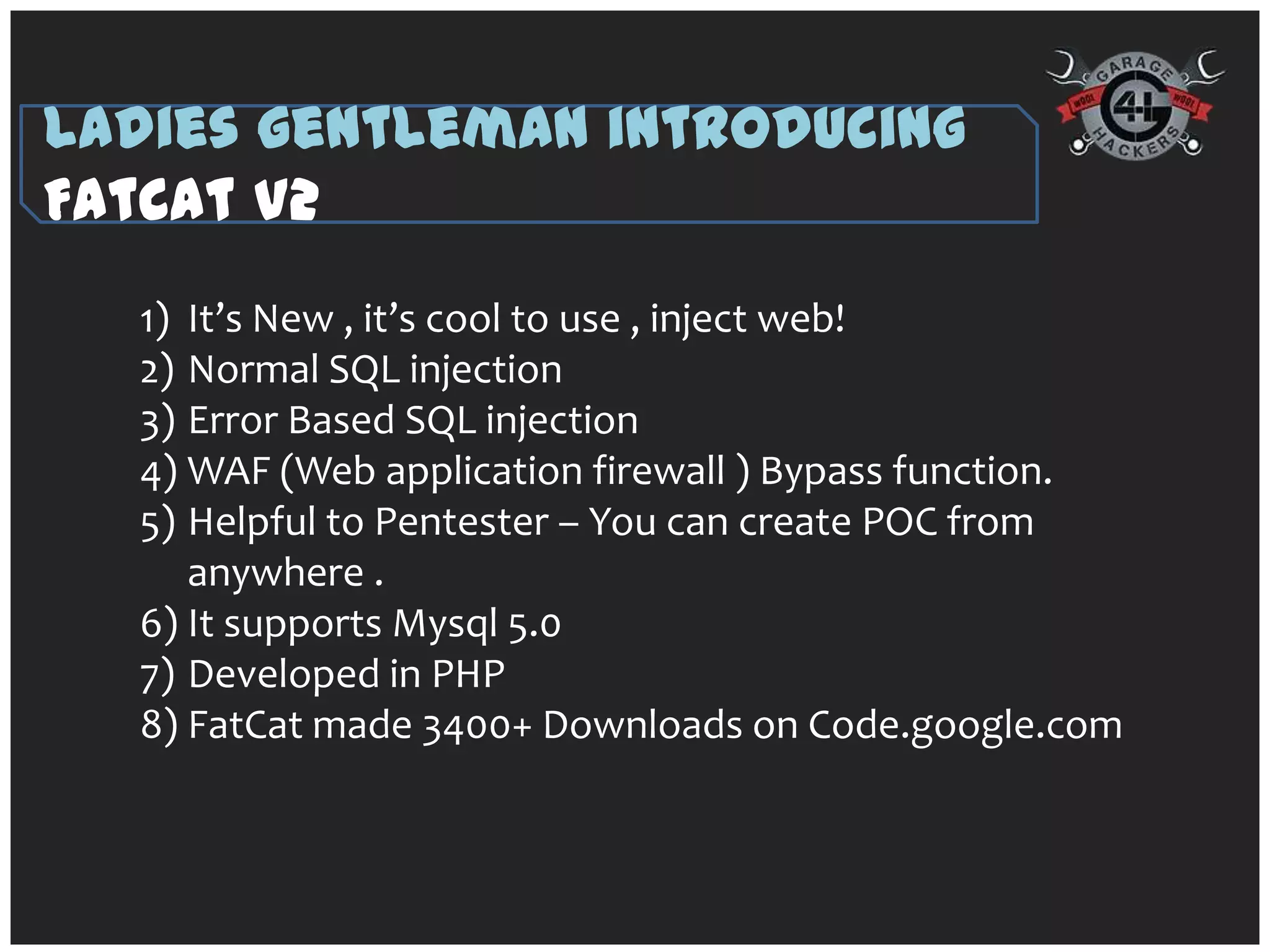 Ladies gentleman introducing
FatCat V2
  1) It’s New , it’s cool to use , inject web!
  2) Normal SQL injection
  3) Error Based SQL injection
  4) WAF (Web application firewall ) Bypass function.
  5) Helpful to Pentester – You can create POC from
     anywhere .
  6) It supports Mysql 5.0
  7) Developed in PHP
  8) FatCat made 3400+ Downloads on Code.google.com
 