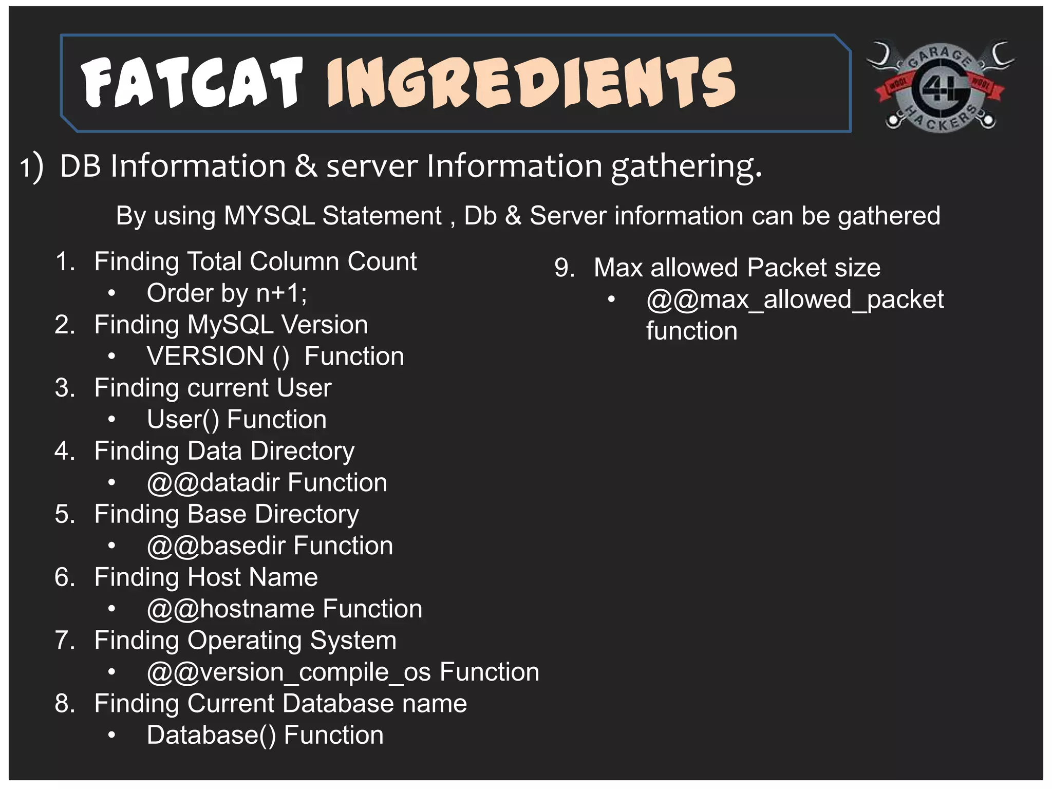 FatCat Ingredients
1) DB Information & server Information gathering.
      By using MYSQL Statement , Db & Server information can be gathered
  1. Finding Total Column Count       9. Max allowed Packet size
      • Order by n+1;                     • @@max_allowed_packet
  2. Finding MySQL Version                  function
      • VERSION () Function
  3. Finding current User
      • User() Function
  4. Finding Data Directory
      • @@datadir Function
  5. Finding Base Directory
      • @@basedir Function
  6. Finding Host Name
      • @@hostname Function
  7. Finding Operating System
      • @@version_compile_os Function
  8. Finding Current Database name
      • Database() Function
 