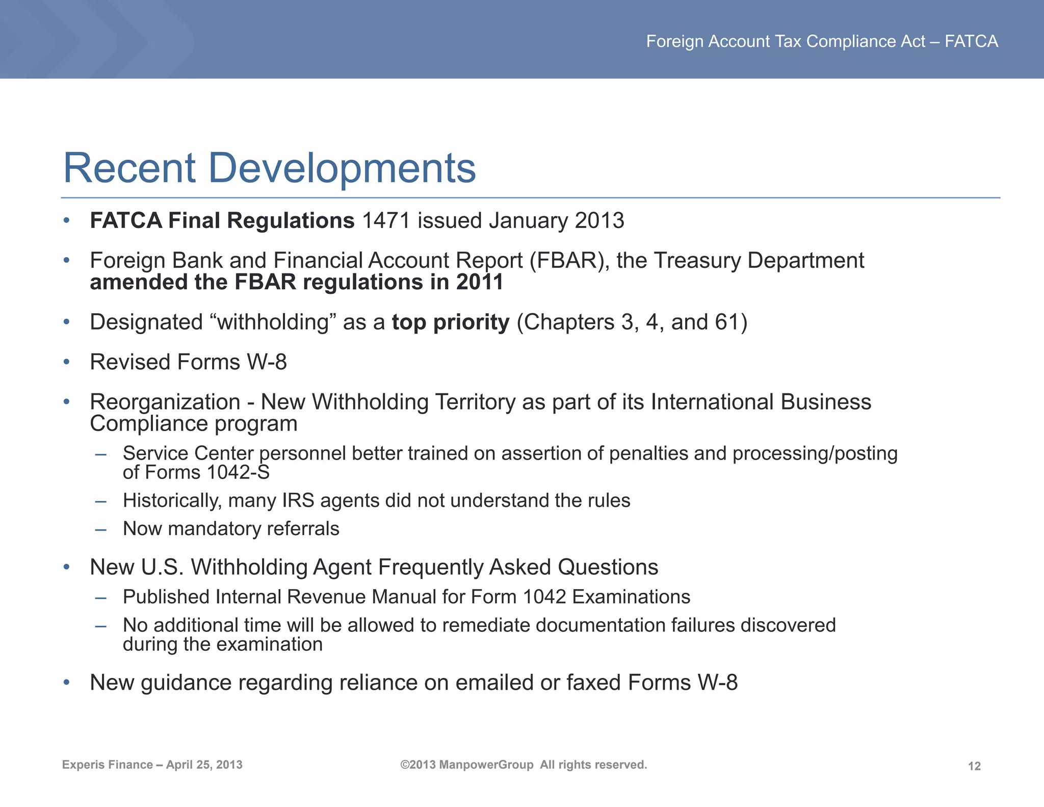 12
Foreign Account Tax Compliance Act – FATCA
Experis Finance – April 25, 2013 ©2013 ManpowerGroup All rights reserved.
Recent Developments
• FATCA Final Regulations 1471 issued January 2013
• Foreign Bank and Financial Account Report (FBAR), the Treasury Department
amended the FBAR regulations in 2011
• Designated “withholding” as a top priority (Chapters 3, 4, and 61)
• Revised Forms W-8
• Reorganization - New Withholding Territory as part of its International Business
Compliance program
– Service Center personnel better trained on assertion of penalties and processing/posting
of Forms 1042-S
– Historically, many IRS agents did not understand the rules
– Now mandatory referrals
• New U.S. Withholding Agent Frequently Asked Questions
– Published Internal Revenue Manual for Form 1042 Examinations
– No additional time will be allowed to remediate documentation failures discovered
during the examination
• New guidance regarding reliance on emailed or faxed Forms W-8
 