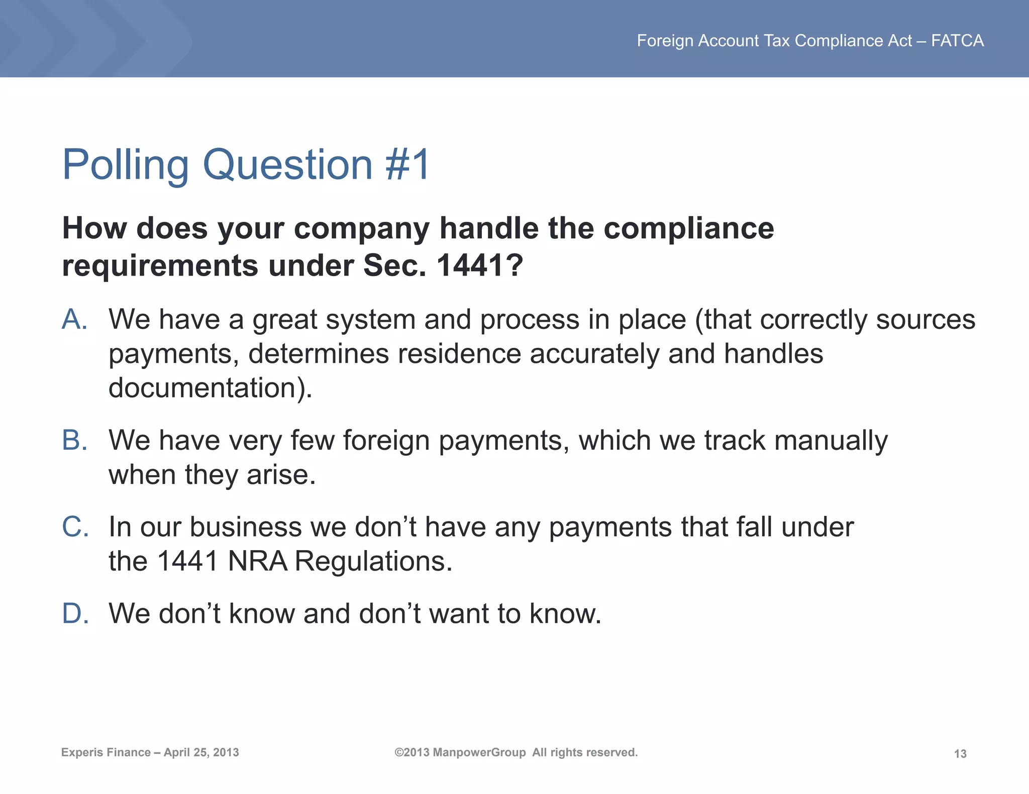 13
Foreign Account Tax Compliance Act – FATCA
Experis Finance – April 25, 2013 ©2013 ManpowerGroup All rights reserved.
Polling Question #1
How does your company handle the compliance
requirements under Sec. 1441?
A. We have a great system and process in place (that correctly sources
payments, determines residence accurately and handles
documentation).
B. We have very few foreign payments, which we track manually
when they arise.
C. In our business we don’t have any payments that fall under
the 1441 NRA Regulations.
D. We don’t know and don’t want to know.
 