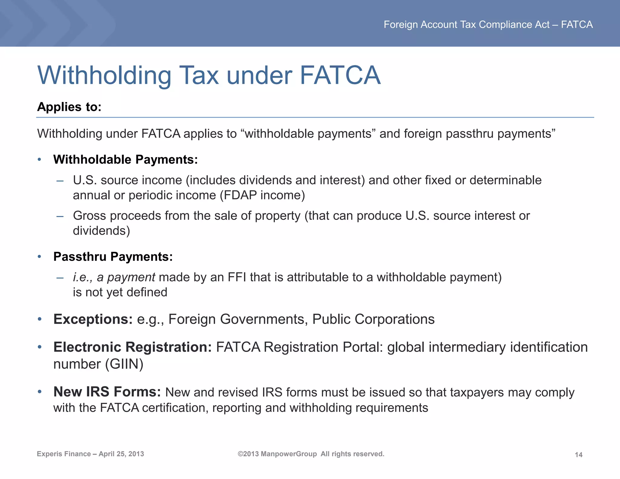 14
Foreign Account Tax Compliance Act – FATCA
Experis Finance – April 25, 2013 ©2013 ManpowerGroup All rights reserved.
Withholding Tax under FATCA
Applies to:
Withholding under FATCA applies to “withholdable payments” and foreign passthru payments”
• Withholdable Payments:
– U.S. source income (includes dividends and interest) and other fixed or determinable
annual or periodic income (FDAP income)
– Gross proceeds from the sale of property (that can produce U.S. source interest or
dividends)
• Passthru Payments:
– i.e., a payment made by an FFI that is attributable to a withholdable payment)
is not yet defined
• Exceptions: e.g., Foreign Governments, Public Corporations
• Electronic Registration: FATCA Registration Portal: global intermediary identification
number (GIIN)
• New IRS Forms: New and revised IRS forms must be issued so that taxpayers may comply
with the FATCA certification, reporting and withholding requirements
 
