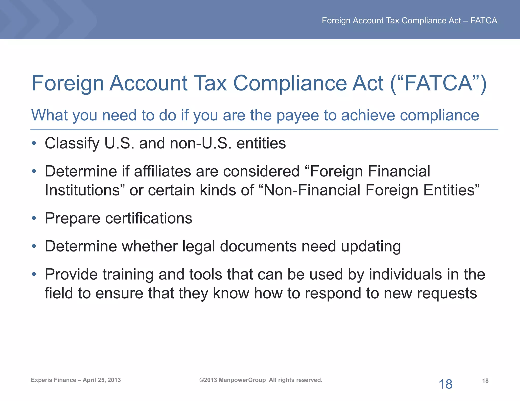 18
Foreign Account Tax Compliance Act – FATCA
Experis Finance – April 25, 2013 ©2013 ManpowerGroup All rights reserved.
Foreign Account Tax Compliance Act (“FATCA”)
What you need to do if you are the payee to achieve compliance
• Classify U.S. and non-U.S. entities
• Determine if affiliates are considered “Foreign Financial
Institutions” or certain kinds of “Non-Financial Foreign Entities”
• Prepare certifications
• Determine whether legal documents need updating
• Provide training and tools that can be used by individuals in the
field to ensure that they know how to respond to new requests
18
 
