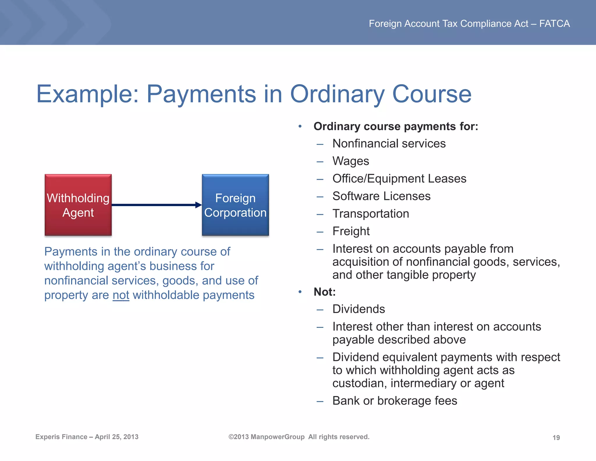 19
Experis Finance – April 25, 2013 ©2013 ManpowerGroup All rights reserved.
Foreign Account Tax Compliance Act – FATCA
Example: Payments in Ordinary Course
• Ordinary course payments for:
– Nonfinancial services
– Wages
– Office/Equipment Leases
– Software Licenses
– Transportation
– Freight
– Interest on accounts payable from
acquisition of nonfinancial goods, services,
and other tangible property
• Not:
– Dividends
– Interest other than interest on accounts
payable described above
– Dividend equivalent payments with respect
to which withholding agent acts as
custodian, intermediary or agent
– Bank or brokerage fees
Withholding
Agent
Foreign
Corporation
Payments in the ordinary course of
withholding agent’s business for
nonfinancial services, goods, and use of
property are not withholdable payments
 