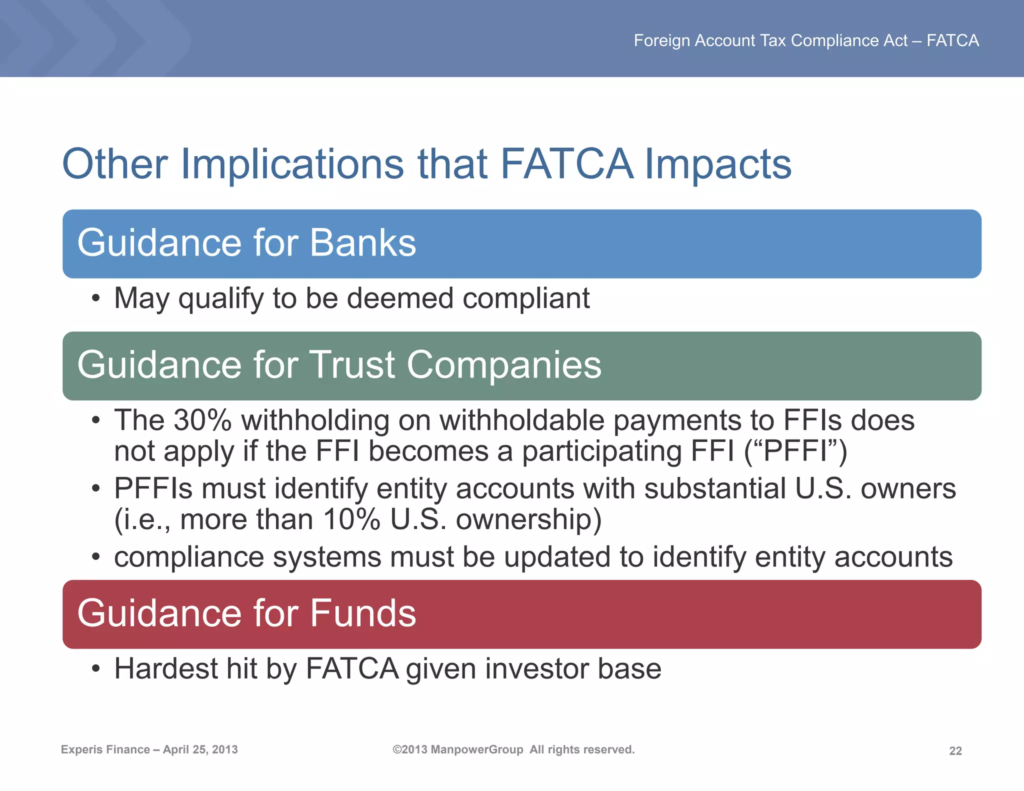 22
Foreign Account Tax Compliance Act – FATCA
Experis Finance – April 25, 2013 ©2013 ManpowerGroup All rights reserved.
Other Implications that FATCA Impacts
Guidance for Banks
• May qualify to be deemed compliant
Guidance for Trust Companies
• The 30% withholding on withholdable payments to FFIs does
not apply if the FFI becomes a participating FFI (“PFFI”)
• PFFIs must identify entity accounts with substantial U.S. owners
(i.e., more than 10% U.S. ownership)
• compliance systems must be updated to identify entity accounts
Guidance for Funds
• Hardest hit by FATCA given investor base
 