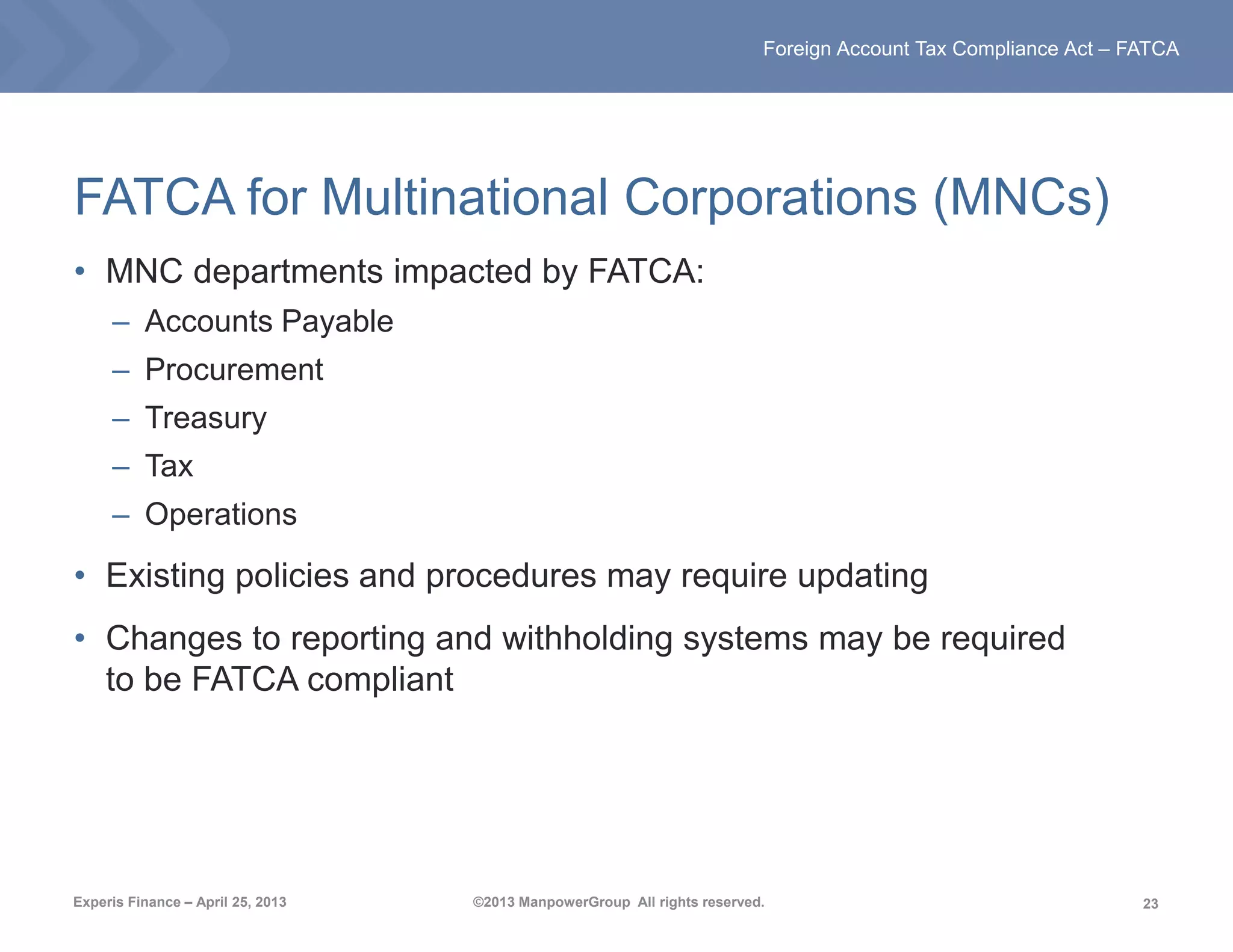 23
Foreign Account Tax Compliance Act – FATCA
Experis Finance – April 25, 2013 ©2013 ManpowerGroup All rights reserved.
FATCA for Multinational Corporations (MNCs)
• MNC departments impacted by FATCA:
– Accounts Payable
– Procurement
– Treasury
– Tax
– Operations
• Existing policies and procedures may require updating
• Changes to reporting and withholding systems may be required
to be FATCA compliant
 