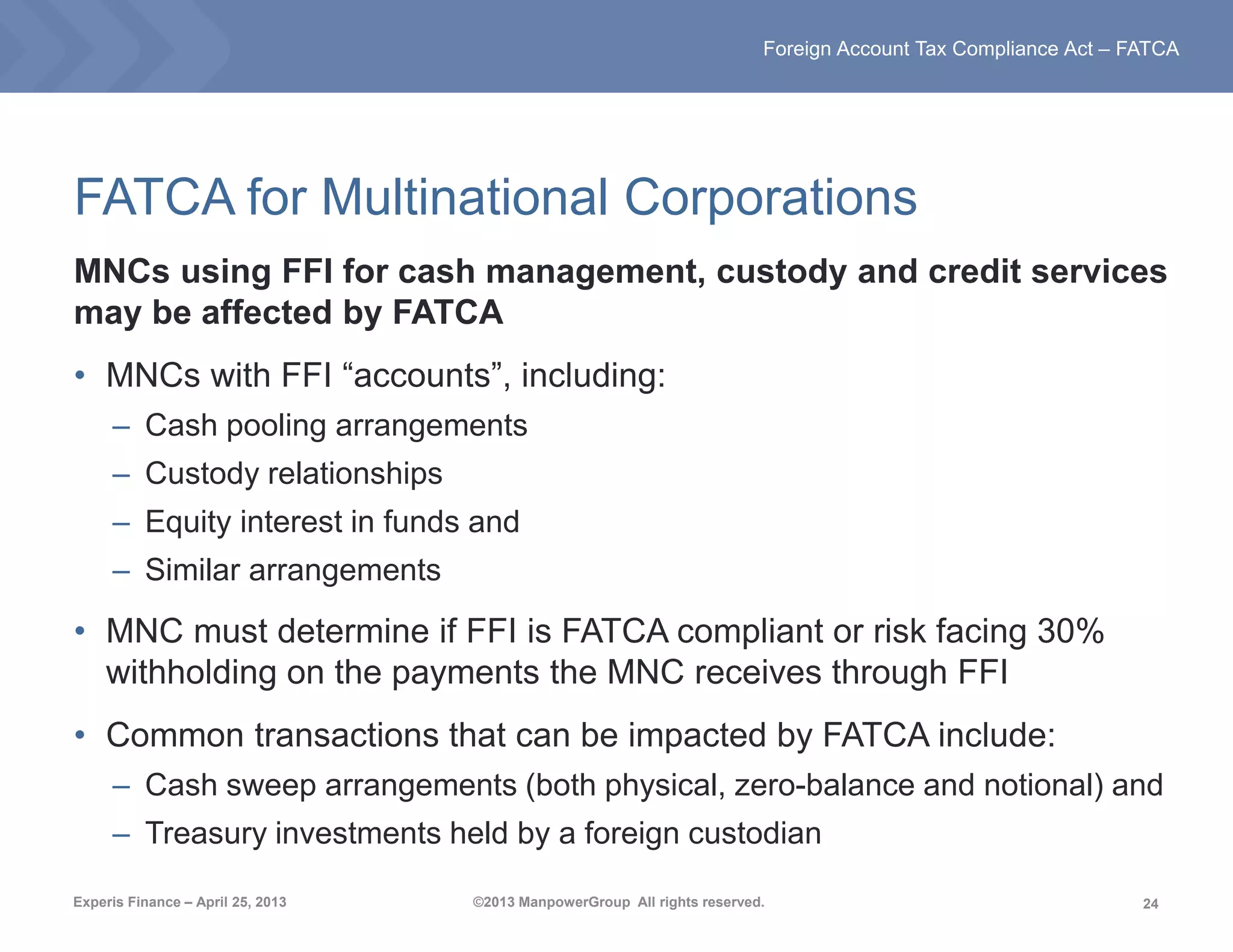 24
Foreign Account Tax Compliance Act – FATCA
Experis Finance – April 25, 2013 ©2013 ManpowerGroup All rights reserved.
FATCA for Multinational Corporations
MNCs using FFI for cash management, custody and credit services
may be affected by FATCA
• MNCs with FFI “accounts”, including:
– Cash pooling arrangements
– Custody relationships
– Equity interest in funds and
– Similar arrangements
• MNC must determine if FFI is FATCA compliant or risk facing 30%
withholding on the payments the MNC receives through FFI
• Common transactions that can be impacted by FATCA include:
– Cash sweep arrangements (both physical, zero-balance and notional) and
– Treasury investments held by a foreign custodian
 