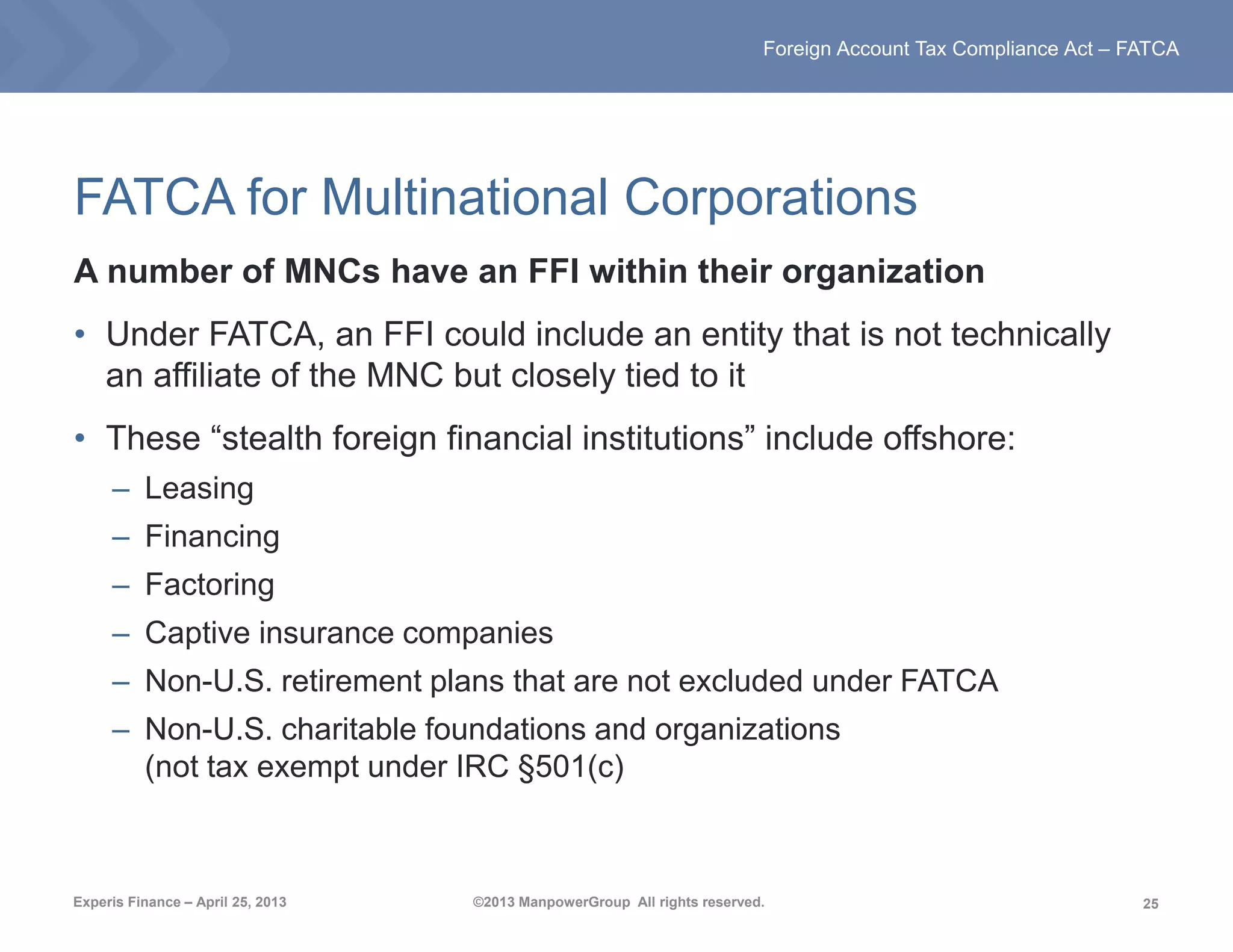 25
Foreign Account Tax Compliance Act – FATCA
Experis Finance – April 25, 2013 ©2013 ManpowerGroup All rights reserved.
FATCA for Multinational Corporations
A number of MNCs have an FFI within their organization
• Under FATCA, an FFI could include an entity that is not technically
an affiliate of the MNC but closely tied to it
• These “stealth foreign financial institutions” include offshore:
– Leasing
– Financing
– Factoring
– Captive insurance companies
– Non-U.S. retirement plans that are not excluded under FATCA
– Non-U.S. charitable foundations and organizations
(not tax exempt under IRC §501(c)
 
