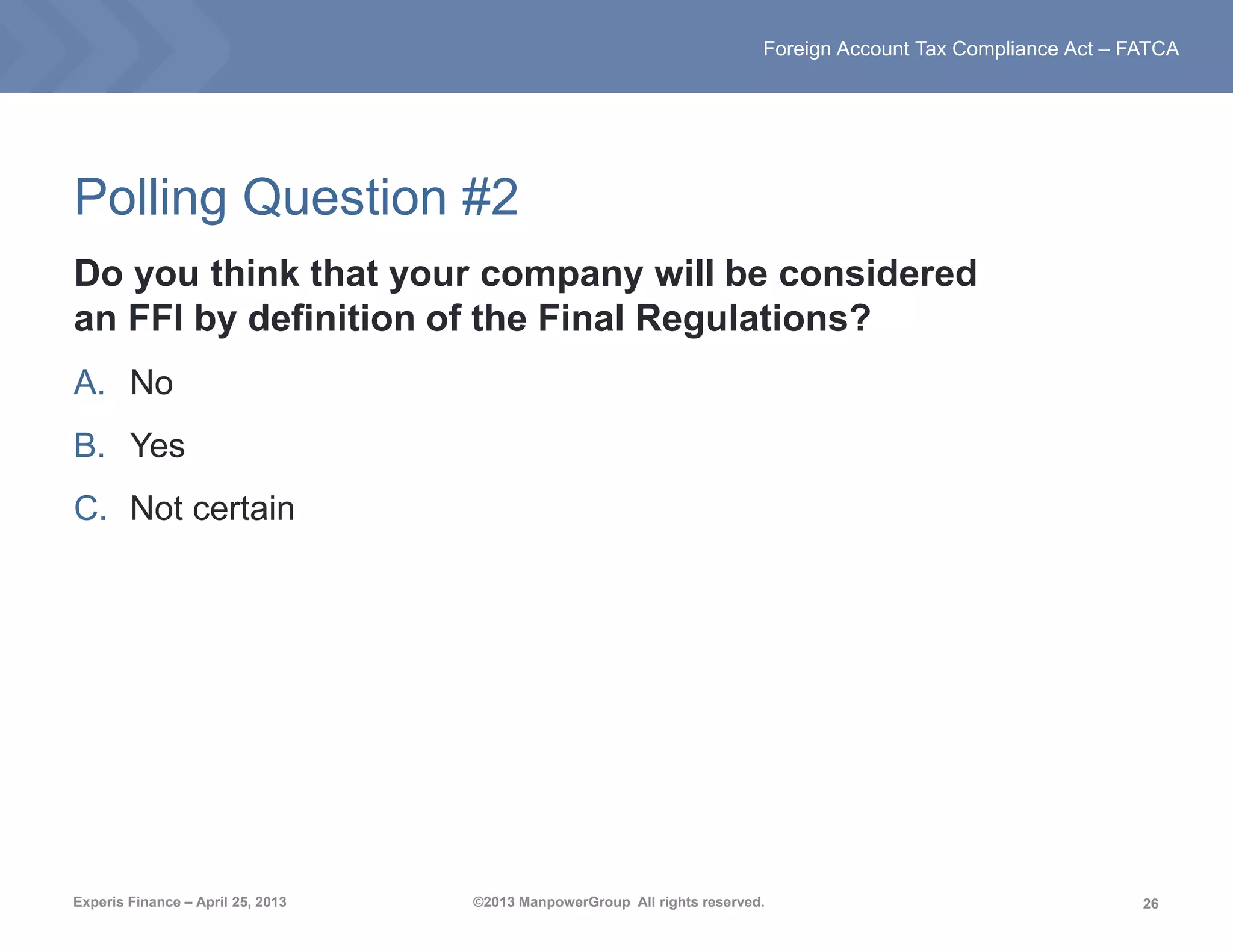 26
Foreign Account Tax Compliance Act – FATCA
Experis Finance – April 25, 2013 ©2013 ManpowerGroup All rights reserved.
Polling Question #2
Do you think that your company will be considered
an FFI by definition of the Final Regulations?
A. No
B. Yes
C. Not certain
 