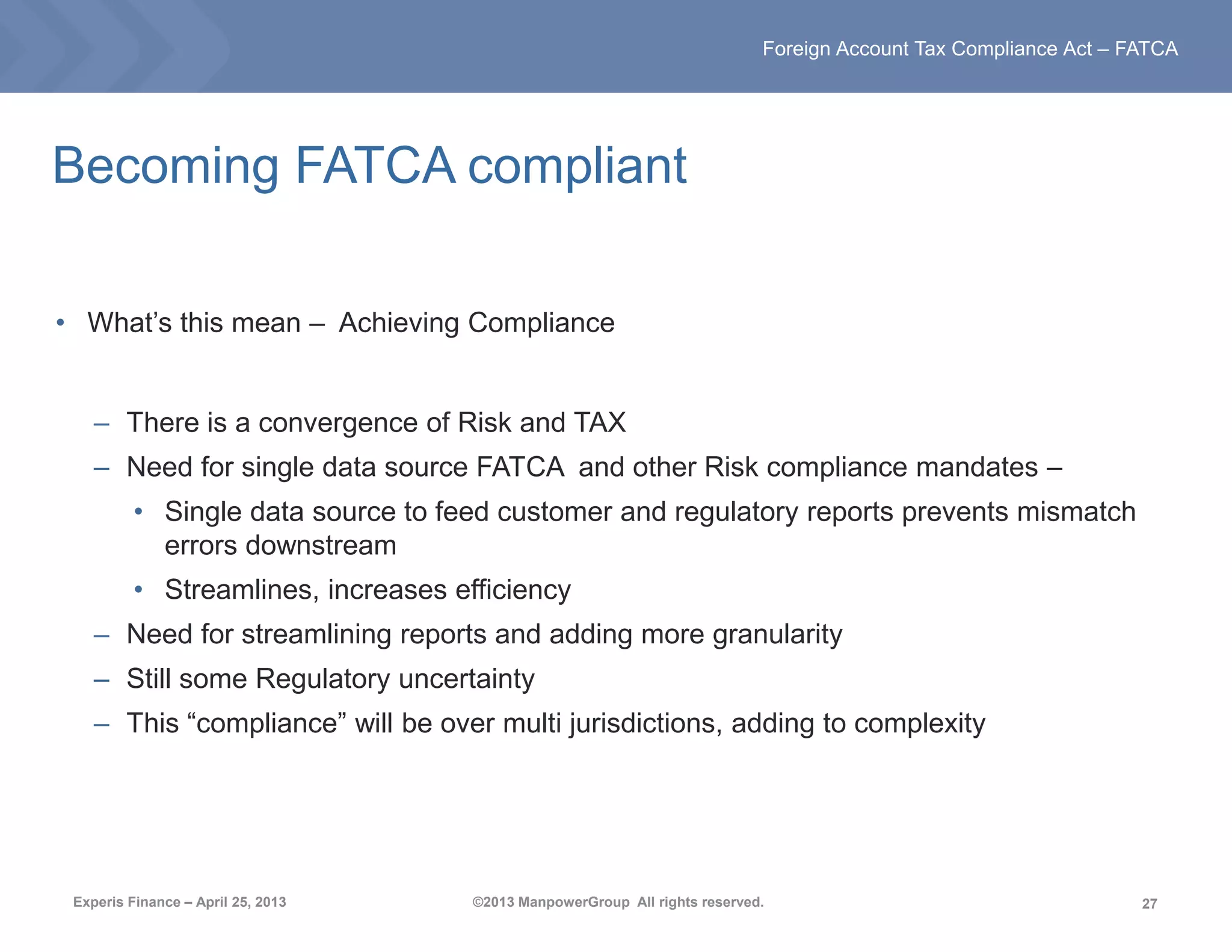 27
Foreign Account Tax Compliance Act – FATCA
Experis Finance – April 25, 2013 ©2013 ManpowerGroup All rights reserved.
Becoming FATCA compliant
• What’s this mean – Achieving Compliance
– There is a convergence of Risk and TAX
– Need for single data source FATCA and other Risk compliance mandates –
• Single data source to feed customer and regulatory reports prevents mismatch
errors downstream
• Streamlines, increases efficiency
– Need for streamlining reports and adding more granularity
– Still some Regulatory uncertainty
– This “compliance” will be over multi jurisdictions, adding to complexity
 