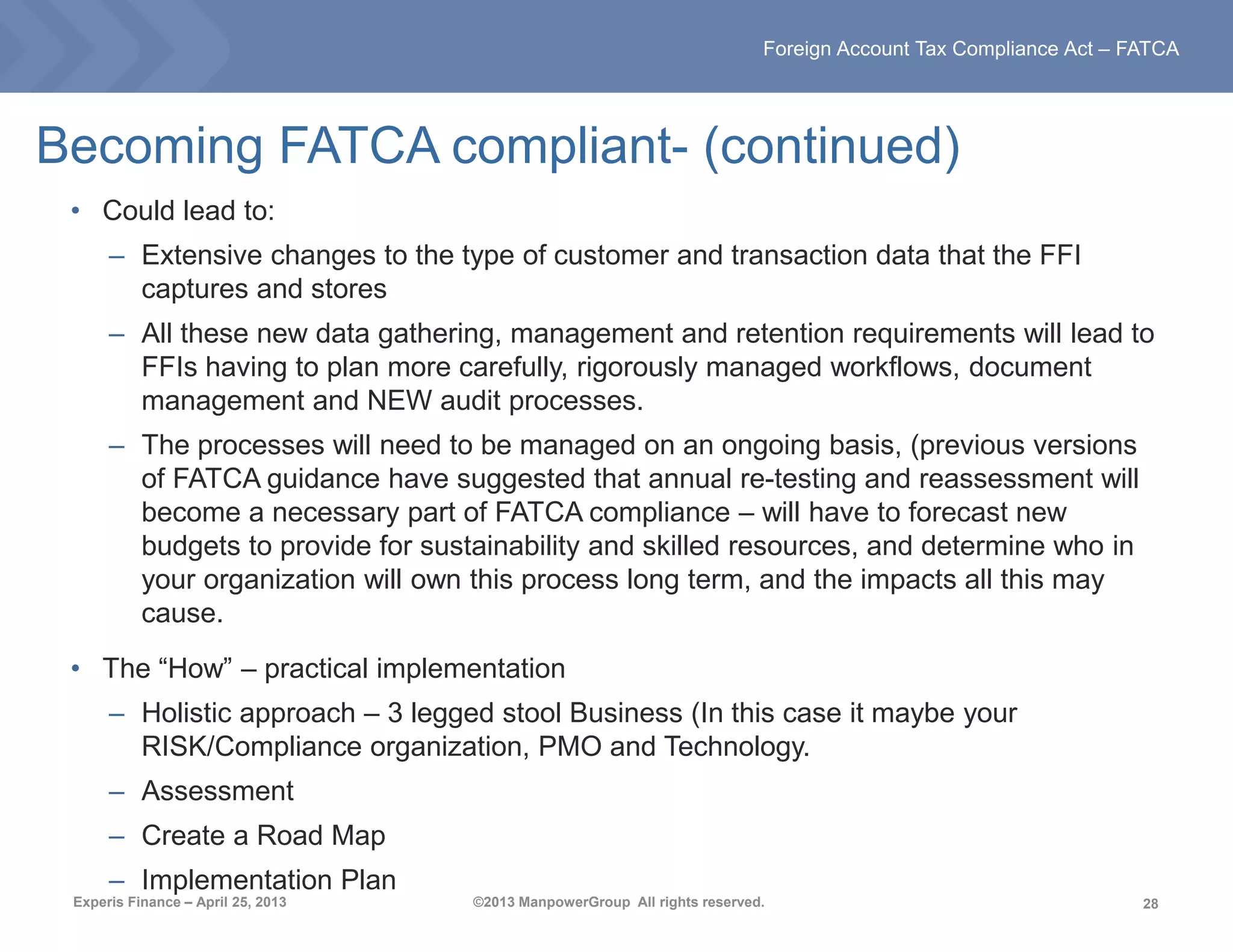 28
Foreign Account Tax Compliance Act – FATCA
Experis Finance – April 25, 2013 ©2013 ManpowerGroup All rights reserved.
• Could lead to:
– Extensive changes to the type of customer and transaction data that the FFI
captures and stores
– All these new data gathering, management and retention requirements will lead to
FFIs having to plan more carefully, rigorously managed workflows, document
management and NEW audit processes.
– The processes will need to be managed on an ongoing basis, (previous versions
of FATCA guidance have suggested that annual re-testing and reassessment will
become a necessary part of FATCA compliance – will have to forecast new
budgets to provide for sustainability and skilled resources, and determine who in
your organization will own this process long term, and the impacts all this may
cause.
• The “How” – practical implementation
– Holistic approach – 3 legged stool Business (In this case it maybe your
RISK/Compliance organization, PMO and Technology.
– Assessment
– Create a Road Map
– Implementation Plan
Becoming FATCA compliant- (continued)
 