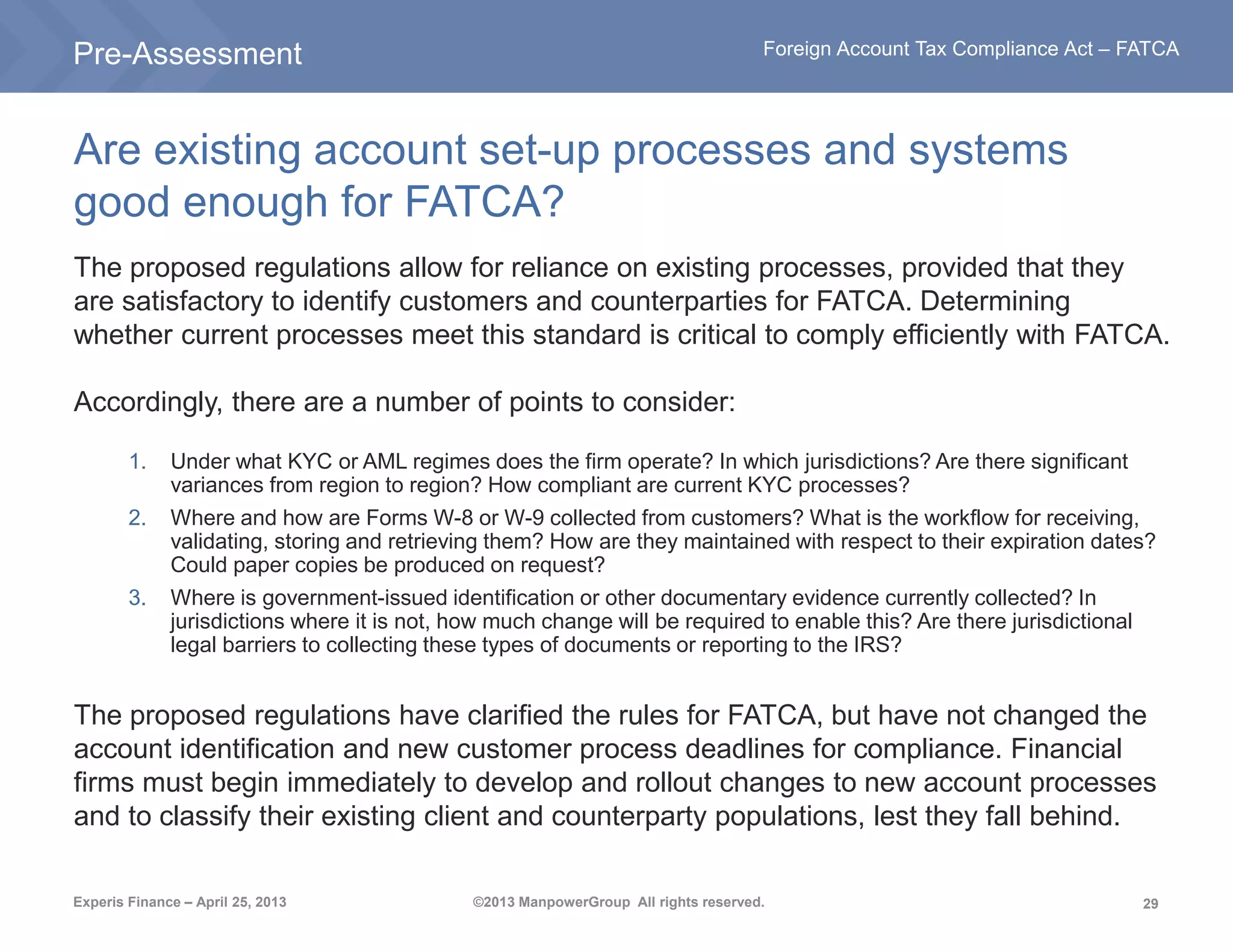 29
Foreign Account Tax Compliance Act – FATCA
Experis Finance – April 25, 2013 ©2013 ManpowerGroup All rights reserved.
Are existing account set-up processes and systems
good enough for FATCA?
The proposed regulations allow for reliance on existing processes, provided that they
are satisfactory to identify customers and counterparties for FATCA. Determining
whether current processes meet this standard is critical to comply efficiently with FATCA.
Accordingly, there are a number of points to consider:
1. Under what KYC or AML regimes does the firm operate? In which jurisdictions? Are there significant
variances from region to region? How compliant are current KYC processes?
2. Where and how are Forms W-8 or W-9 collected from customers? What is the workflow for receiving,
validating, storing and retrieving them? How are they maintained with respect to their expiration dates?
Could paper copies be produced on request?
3. Where is government-issued identification or other documentary evidence currently collected? In
jurisdictions where it is not, how much change will be required to enable this? Are there jurisdictional
legal barriers to collecting these types of documents or reporting to the IRS?
The proposed regulations have clarified the rules for FATCA, but have not changed the
account identification and new customer process deadlines for compliance. Financial
firms must begin immediately to develop and rollout changes to new account processes
and to classify their existing client and counterparty populations, lest they fall behind.
Pre-Assessment
 