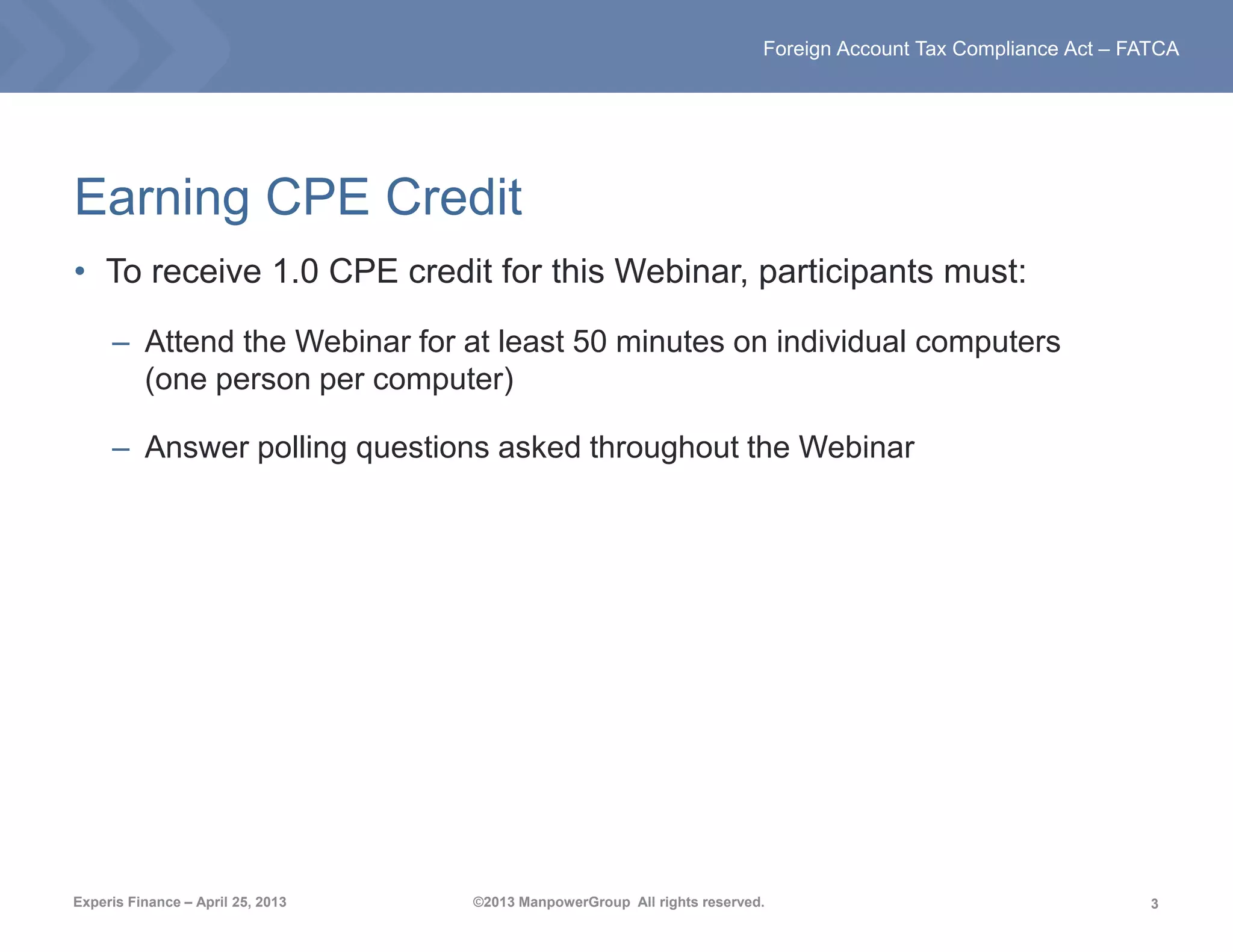 3
Foreign Account Tax Compliance Act – FATCA
Experis Finance – April 25, 2013 ©2013 ManpowerGroup All rights reserved.
Earning CPE Credit
• To receive 1.0 CPE credit for this Webinar, participants must:
– Attend the Webinar for at least 50 minutes on individual computers
(one person per computer)
– Answer polling questions asked throughout the Webinar
 