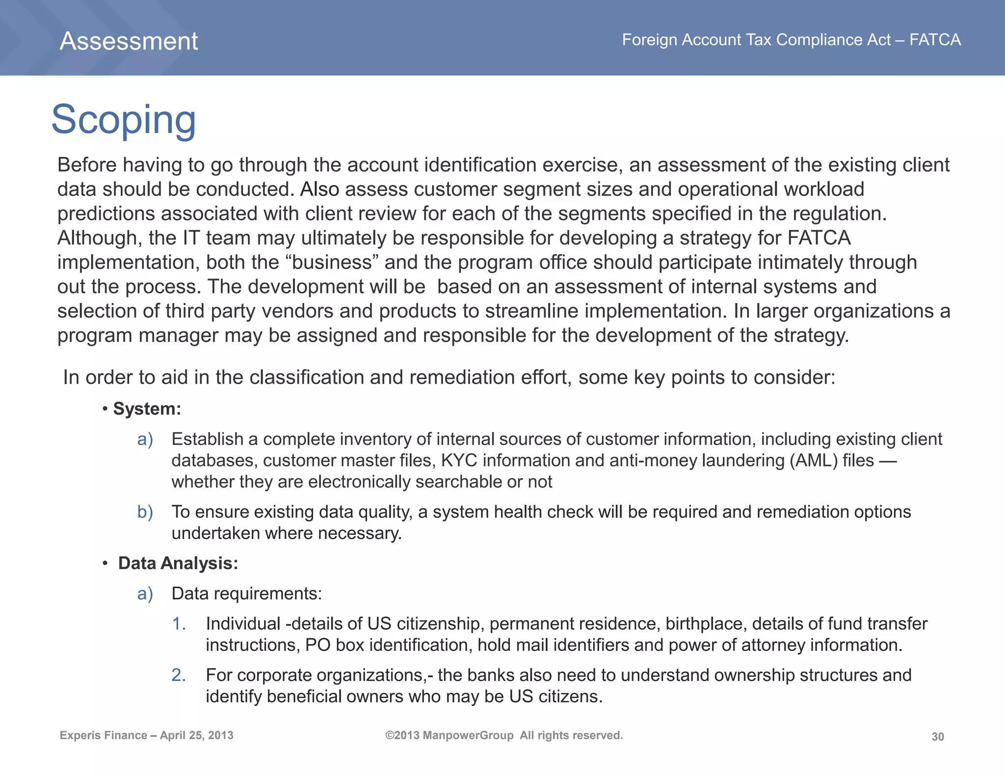 30
Foreign Account Tax Compliance Act – FATCA
Experis Finance – April 25, 2013 ©2013 ManpowerGroup All rights reserved.
Scoping
Before having to go through the account identification exercise, an assessment of the existing client
data should be conducted. Also assess customer segment sizes and operational workload
predictions associated with client review for each of the segments specified in the regulation.
Although, the IT team may ultimately be responsible for developing a strategy for FATCA
implementation, both the “business” and the program office should participate intimately through
out the process. The development will be based on an assessment of internal systems and
selection of third party vendors and products to streamline implementation. In larger organizations a
program manager may be assigned and responsible for the development of the strategy.
In order to aid in the classification and remediation effort, some key points to consider:
• System:
a) Establish a complete inventory of internal sources of customer information, including existing client
databases, customer master files, KYC information and anti-money laundering (AML) files —
whether they are electronically searchable or not
b) To ensure existing data quality, a system health check will be required and remediation options
undertaken where necessary.
• Data Analysis:
a) Data requirements:
1. Individual -details of US citizenship, permanent residence, birthplace, details of fund transfer
instructions, PO box identification, hold mail identifiers and power of attorney information.
2. For corporate organizations,- the banks also need to understand ownership structures and
identify beneficial owners who may be US citizens.
Assessment
 