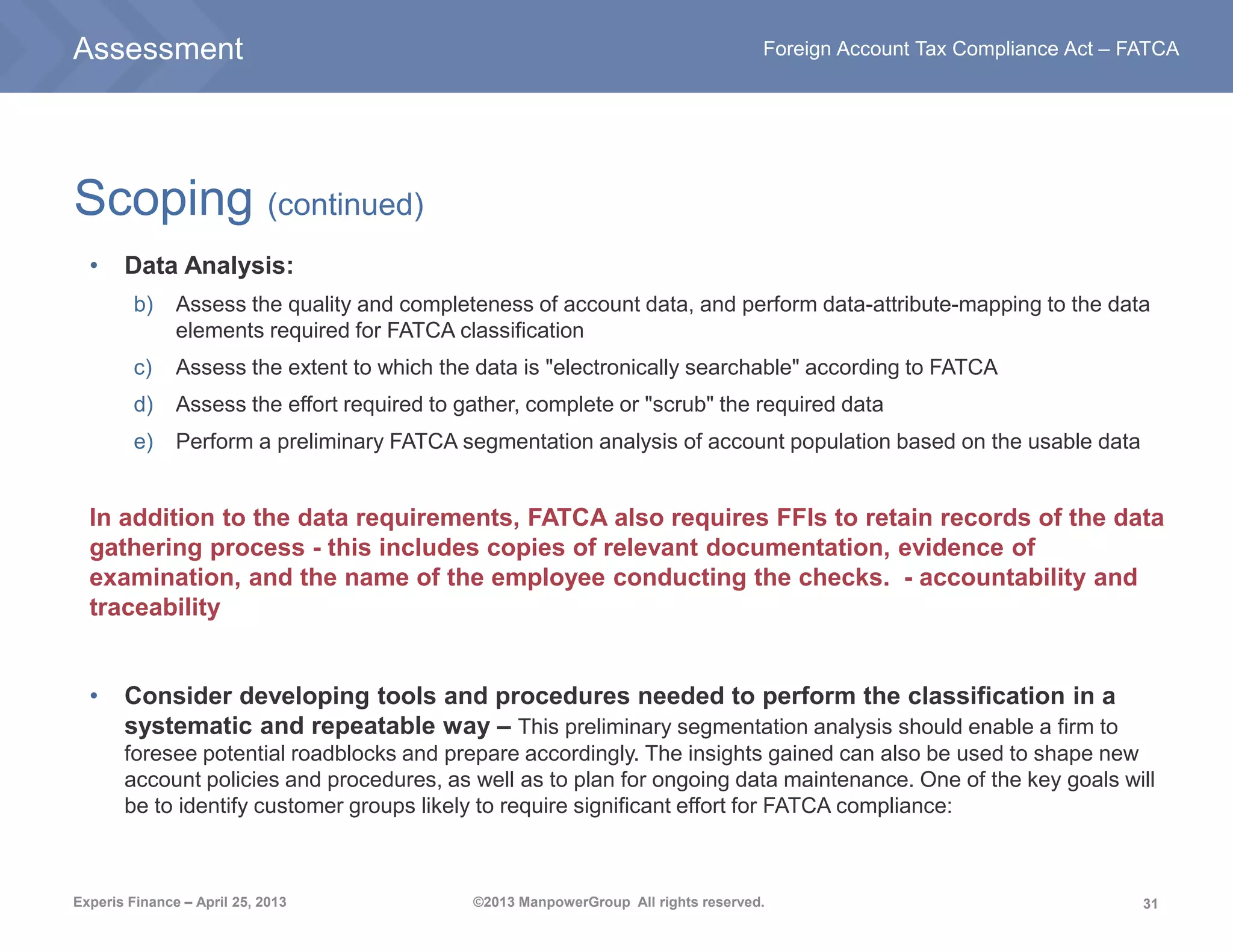 31
Foreign Account Tax Compliance Act – FATCA
Experis Finance – April 25, 2013 ©2013 ManpowerGroup All rights reserved.
Scoping (continued)
• Data Analysis:
b) Assess the quality and completeness of account data, and perform data-attribute-mapping to the data
elements required for FATCA classification
c) Assess the extent to which the data is "electronically searchable" according to FATCA
d) Assess the effort required to gather, complete or "scrub" the required data
e) Perform a preliminary FATCA segmentation analysis of account population based on the usable data
In addition to the data requirements, FATCA also requires FFIs to retain records of the data
gathering process - this includes copies of relevant documentation, evidence of
examination, and the name of the employee conducting the checks. - accountability and
traceability
• Consider developing tools and procedures needed to perform the classification in a
systematic and repeatable way – This preliminary segmentation analysis should enable a firm to
foresee potential roadblocks and prepare accordingly. The insights gained can also be used to shape new
account policies and procedures, as well as to plan for ongoing data maintenance. One of the key goals will
be to identify customer groups likely to require significant effort for FATCA compliance:
Assessment
 