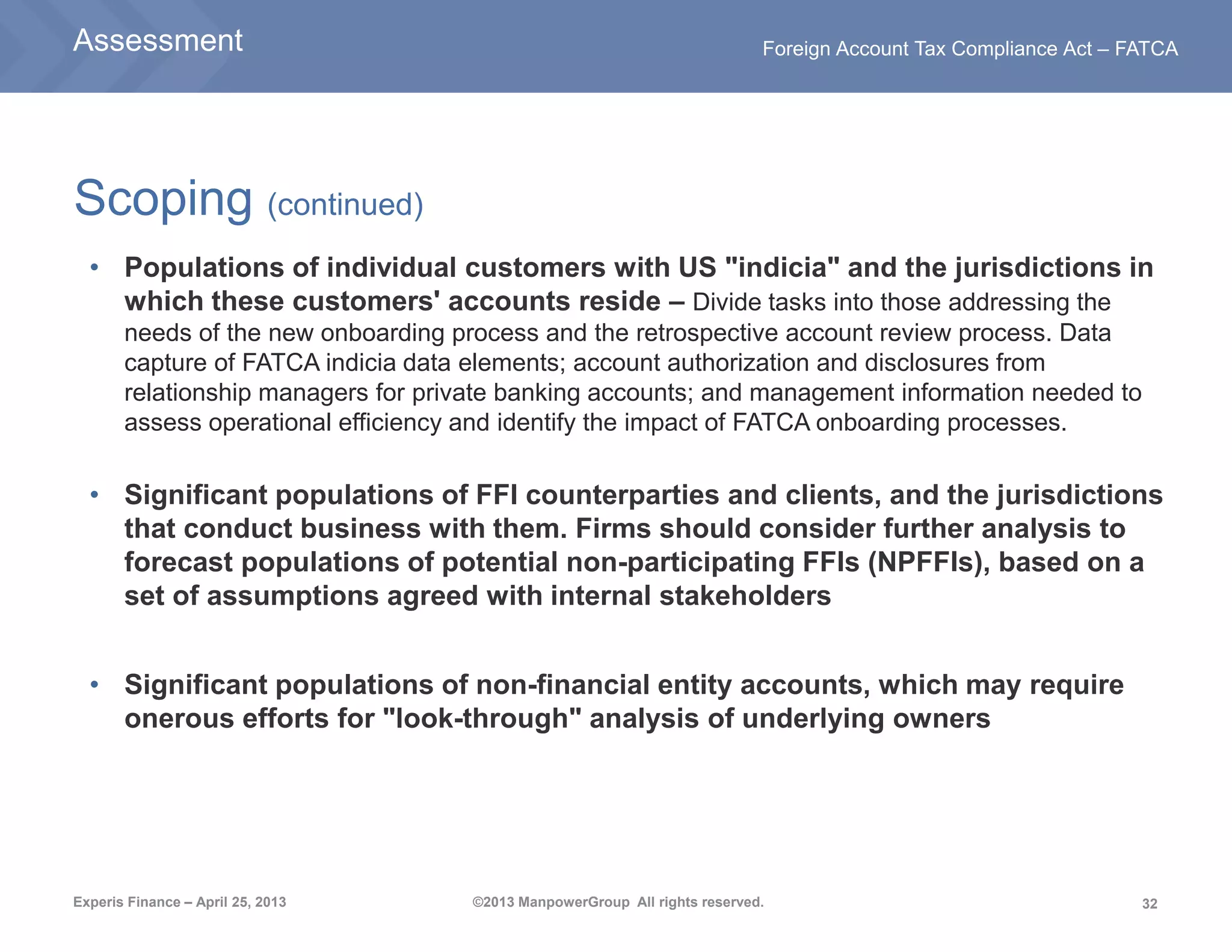 32
Foreign Account Tax Compliance Act – FATCA
Experis Finance – April 25, 2013 ©2013 ManpowerGroup All rights reserved.
Scoping (continued)
• Populations of individual customers with US "indicia" and the jurisdictions in
which these customers' accounts reside – Divide tasks into those addressing the
needs of the new onboarding process and the retrospective account review process. Data
capture of FATCA indicia data elements; account authorization and disclosures from
relationship managers for private banking accounts; and management information needed to
assess operational efficiency and identify the impact of FATCA onboarding processes.
• Significant populations of FFI counterparties and clients, and the jurisdictions
that conduct business with them. Firms should consider further analysis to
forecast populations of potential non-participating FFIs (NPFFIs), based on a
set of assumptions agreed with internal stakeholders
• Significant populations of non-financial entity accounts, which may require
onerous efforts for "look-through" analysis of underlying owners
Assessment
 
