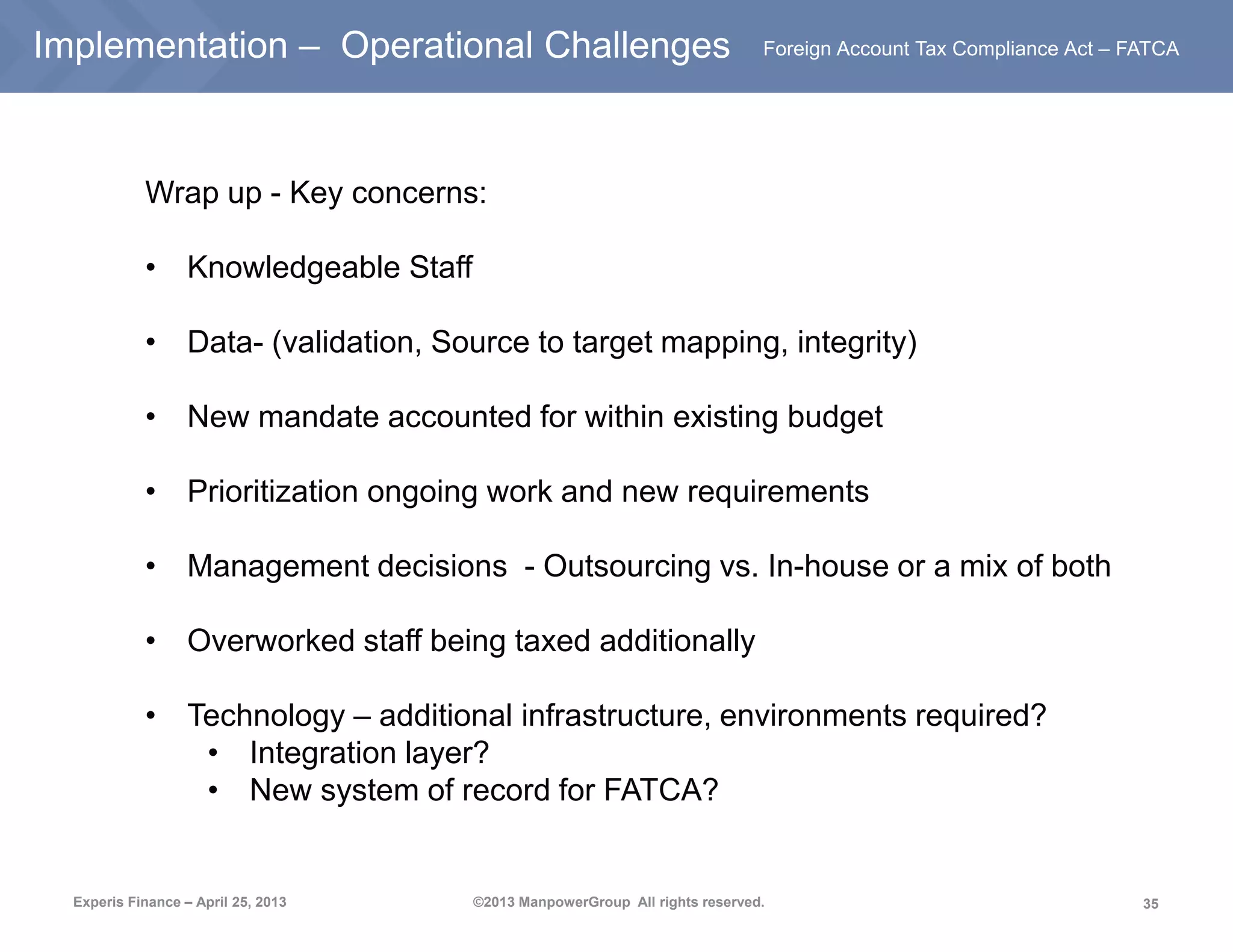 35
Foreign Account Tax Compliance Act – FATCA
Experis Finance – April 25, 2013 ©2013 ManpowerGroup All rights reserved.
Implementation – Operational Challenges
Wrap up - Key concerns:
• Knowledgeable Staff
• Data- (validation, Source to target mapping, integrity)
• New mandate accounted for within existing budget
• Prioritization ongoing work and new requirements
• Management decisions - Outsourcing vs. In-house or a mix of both
• Overworked staff being taxed additionally
• Technology – additional infrastructure, environments required?
• Integration layer?
• New system of record for FATCA?
 