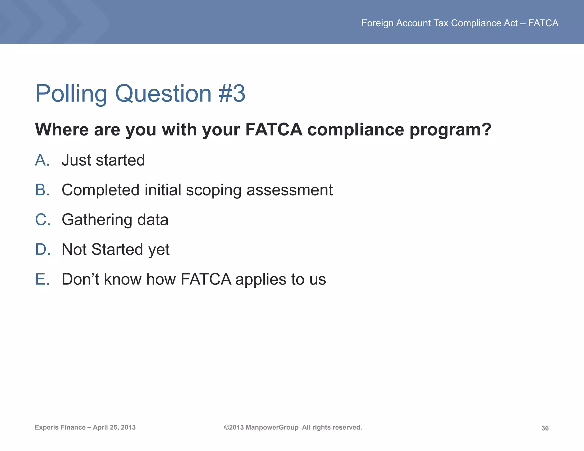 36
Foreign Account Tax Compliance Act – FATCA
Experis Finance – April 25, 2013 ©2013 ManpowerGroup All rights reserved.
Polling Question #3
Where are you with your FATCA compliance program?
A. Just started
B. Completed initial scoping assessment
C. Gathering data
D. Not Started yet
E. Don’t know how FATCA applies to us
 